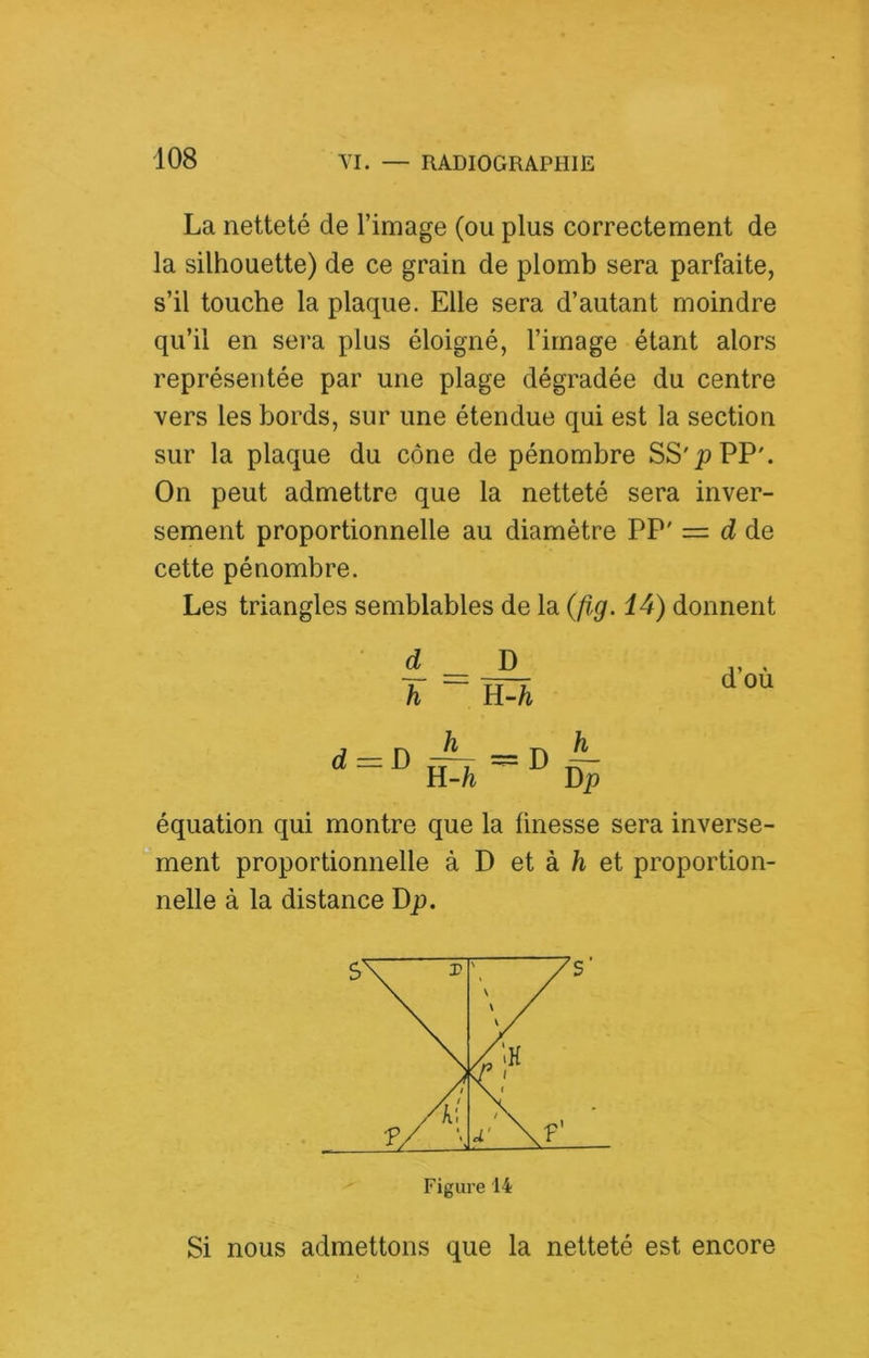 La netteté de l’image (ou plus correctement de la silhouette) de ce grain de plomb sera parfaite, s’il touche la plaque. Elle sera d’autant moindre qu’il en sera plus éloigné, l’image étant alors représentée par une plage dégradée du centre vers les bords, sur une étendue qui est la section sur la plaque du cône de pénombre SS'pPP'. On peut admettre que la netteté sera inver- sement proportionnelle au diamètre PP' = d de cette pénombre. Les triangles semblables de la (fig. 14) donnent d _ B h ~ U-h d = D h n-h D ^ Dp d’où équation qui montre que la finesse sera inverse- ment proportionnelle à D et à et proportion- nelle à la distance Dp. Si nous admettons que la netteté est encore