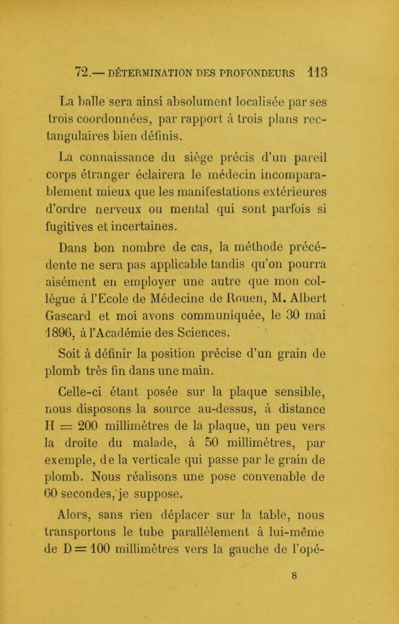 La balle sera ainsi absolument localisée par ses trois coordonnées, par rapport à trois plans rec- tangulaires bien définis. La connaissance du siège précis d’un pareil corps étranger éclairera le médecin incompara- blement mieux que les manifestations extérieures d’ordre nerveux ou mental qui sont parfois si fugitives et incertaines. Dans bon nombre de cas, la méthode précé- dente ne sera pas applicable tandis qu’on pourra aisément en employer une autre que mon col- lègue à l’Ecole de Médecine de Rouen, M. Albert Gascard et moi avons communiquée, le 30 mai 189G, à l’Académie des Sciences. Soit à définir la position précise d’un grain de plomb très fin dans une main. Celle-ci étant posée sur la plaque sensible, nous disposons la source au-dessus, à distance H = 200 millimètres de la plaque, un peu vers la droite du malade, à 50 millimètres, par exemple, de la verticale qui passe par le grain de plomb. Nous réalisons une pose convenable de 00 secondes,'je suppose. Alors, sans rien déplacer sur la table, nous transportons le tube parallèlement à lui-même de D = 100 millimètres vers la gauche de l’opé- 8