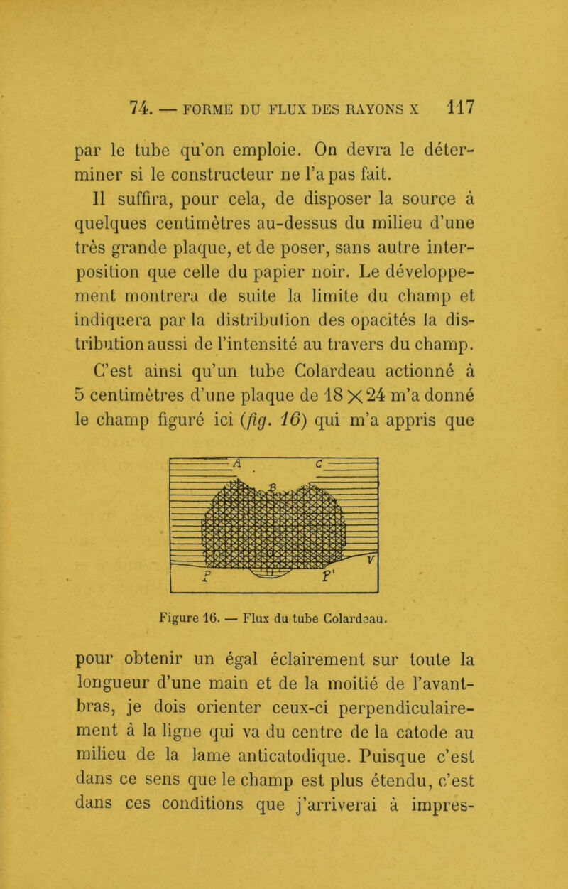 par le tube qu’on emploie. On devra le déter- miner si le constructeur ne l’a pas fait. 11 suffira, pour cela, de disposer la source à quelques centimètres au-dessus du milieu d’une très grande plaque, et de poser, sans autre inter- position que celle du papier noir. Le développe- ment montrera de suite la limite du champ et indiquera par la distribution des opacités la dis- tribution aussi de l’intensité au travers du champ. C’est ainsi qu’un tube Colardeau actionné à 5 centimètres d’une plaque de 18 X24 m’a donné le champ figuré ici {fig. 16) qui m’a appris que Figure 16. — Flux du tube Colardeau. pour obtenir un égal éclairement sur toute la longueur d’une main et de la moitié de l’avant- bras, je dois orienter ceux-ci perpendiculaire- ment à la ligne qui va du centre de la catode au milieu de la lame anticatodique. Puisque c’est dans ce sens que le champ est plus étendu, c’est dans ces conditions que j’arriverai à impres-