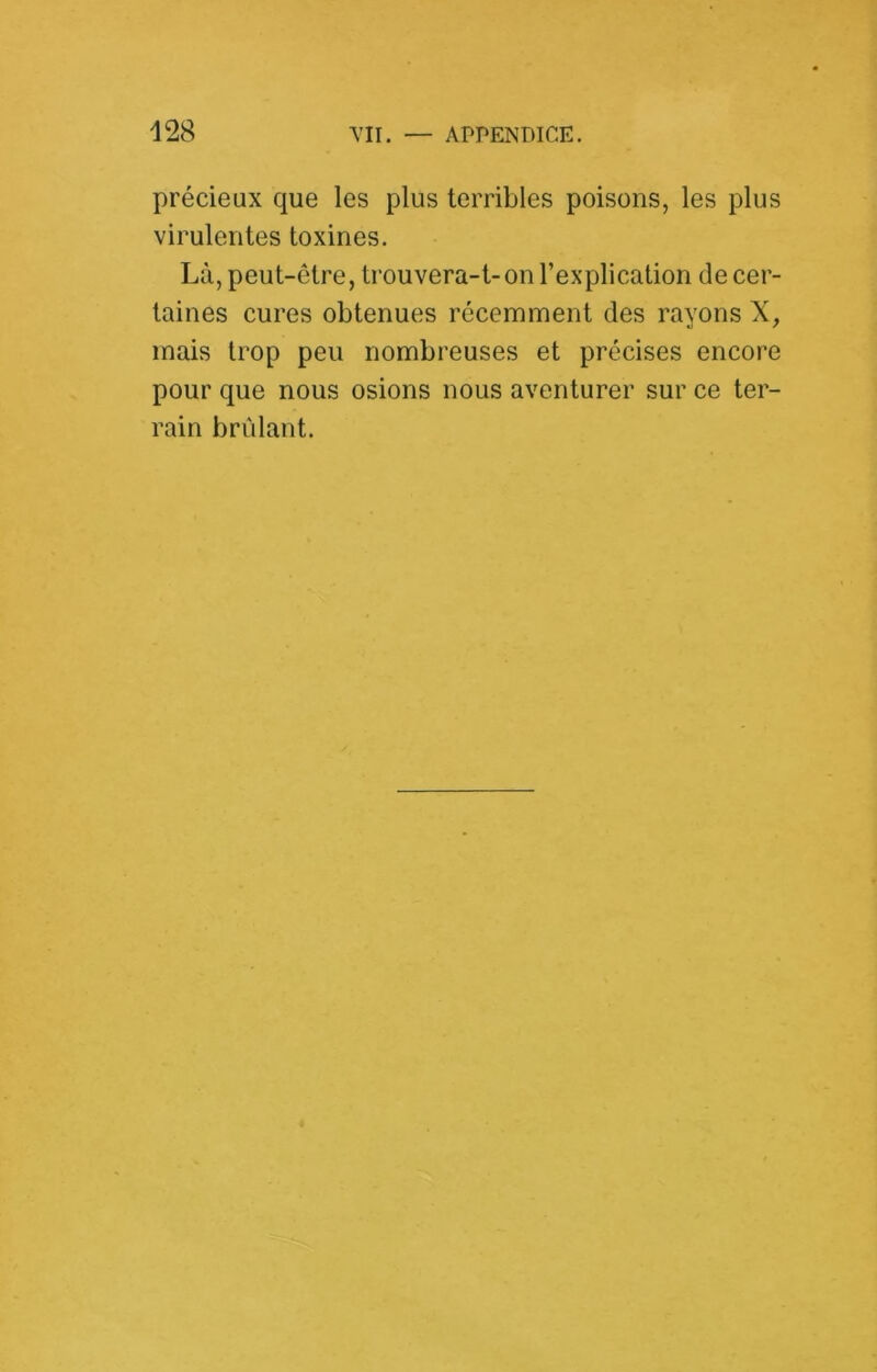 précieux que les plus terribles poisons, les plus virulentes toxines. Là, peut-être, trouvera-t-on l’explication de cer- taines cures obtenues récemment des rayons X, mais trop peu nombreuses et précises encore pour que nous osions nous aventurer sur ce ter- rain brûlant.