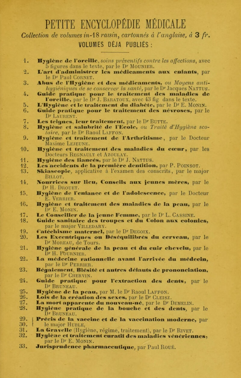 PETITE ENCYCLOPÉDIE MÉDICALE Collection de volumes in-\% raisin, cartonnés à l'anglaise, à 3 fr. VOLUMES DÉJÀ PUBLIÉS: 1. Hygiène de l’oreîHc, soins préventifs contre les affections, avec 5 figures dans le texte, parle Df Moünier. 2. L'art «l'administrer les iiiédicaiiieiits aux enfants, par le D>' Paul Cornet. 3. Aluis «le rilyyiène et «les niédleainents, ou Moyens anti- hygiéniques de se conserver la santé, par le IP .lacques Nattus. 4. Guid«'; i>rati«|iie pour 1<^ trait«*ment des maladies de r«>reill«'', par le f)'' ,T. Baratoux, avec 43 fig dans le texte. 5. L’Hygiène «*t le traitcm«‘nt «lu diabète, par le Df E. MONIN. G. Gui«l«‘ prati«|iie pour le traitement «les névroses, par le Df Laurent. 7. Les teignivs, l«*«ir traitement, par le Df BUTTE. 8. Hygiène «*t salubrité de l'Eeole, ou Traité d’Hygiène sco- tuire, par le Baoul Laffon. 9. Hyg ièn«5 et traitement «le l’Arthritisme, par le Docteur Maxime Le.ieune. 10. Hygiène «‘t traitement «les maladies du cœur, par les Docteurs Régnault et Azoulay. dl- Hygièn«î «l«\s fianeés, par le D^ .1. Nattus. 12. Les s»eei«lent.s de la première «lentition, par P. PoiNSOT. 13. Skiaseopic, applicative à l’examen des conscrits, par le major Billot. 14. IVourrie«‘s sur lieu. Conseils aux jeunes mères, par le D'' II. Drouet. 15. Hygiène «le l'enfance et «le l’a«lolescence, par le Docteur E. Verrier. 16. Hygiène et traitement des maladies «le la peau, par le 1)'' E. Monin. 17. Le Conseiller «le la jeune F«‘mnie, par le D L. Cassine. 18. Cnide sanitaire* «le.s troupes et du Colon aux colonies, par le major Villedary. 19. Caté«;l»isme maternel, ]iar le D'' DeGOIX. 20. Les Exe«*ntri«|n<‘s ou Uéségiiilibrés du cerveau, par le Dr Moreau, de Tours. 21. Hygiène générale «le la peau et du cuir clievclu, par le Dr II. l-tiuRNIER. 22. La médecine rationnelle avant l'arrivée «lu médecin, par le IJr Perrier. 23. Uégaiement, Blésité et autres d«rfauts de prononciation, par le Dr Crervin. 24. Giii«le pratif|ue pour l’extraction des «lents, par le Dr BrUNEAU. 25. Hygiène «le la pean, par M. le Dr Raoul Laffon. 26. Lois «le la création des sexes, par le Dr Cleisz. 27. La mort apparente du nouveau-né, par le Dr Demelin. 28. Hygi«>ne prati«iue de la bouehe et des «l«*nts, par le Dr BrUNEAU. 29. j Précis «le la vaceine et de la vaeeination iuo«lerne, par 30. I le major Hurle, 31. La Urav«‘lle (IlYgiène, régime, traitement), par le Dr Rivet. 32. Hygîèuit* et trait«*mcnt curatif des uialadi«*s vénériennes; par le I)r E. Monin. 33. Jiirispru«lence pliarmaceuti<|iic, par Paul Roué.