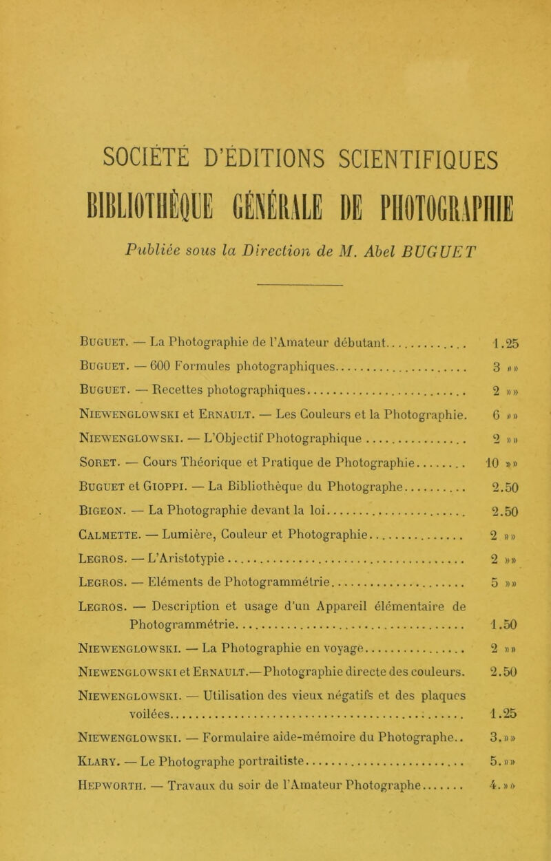 SOCIÉTÉ D’ÉDITIONS SCIÉNTIFIQUES BIBLlOTIIÈill M\m DE PII0T0GR,\PHIE Publiée sous la Direction de M. Abel BUGUET Buguet. — La Photographie de l’Amateur débutant 1.25 Buguet.—600 Formules photographiques 3 »» Buguet. — Recettes photographiques 2 »» Niewenglowski et Ernauet. — Les Couleurs et la Photographie. G n» Niean'ENGLOWski. — L’Objectif Photographique 2 »» SoRET. — Cours Théorique et Pratique de Photographie 10 »» Buguet et Gioppi. — La Bibliothèque du Photographe 2.50 Bigeon. — La Photographie devant la loi 2.50 Calmette. — Lumière, Couleur et Photographie. 2 «» Legros. —L’Aristotypie 2 w» Legros. — Eléments de Photogrammétrie 5 »» Legros. — Description et usage d’un Appareil élémentaire de Photogrammétrie 1,50 Niewenglowski. — La Photographie en voyage 2 «n Niewenglowski et Ernault.—Photographie directe des couleurs. 2.50 Niewenglowski. — Utilisation des vieux négatifs et des plaques voilées 1.25 Niewenglowski. — Formulaire aide-mémoire du Photographe.. 3.»» Klarv. — Le Photographe portraitiste 5. »» Hepworth. — Travaux du soir de l’Amateur Photographe 4.»>>