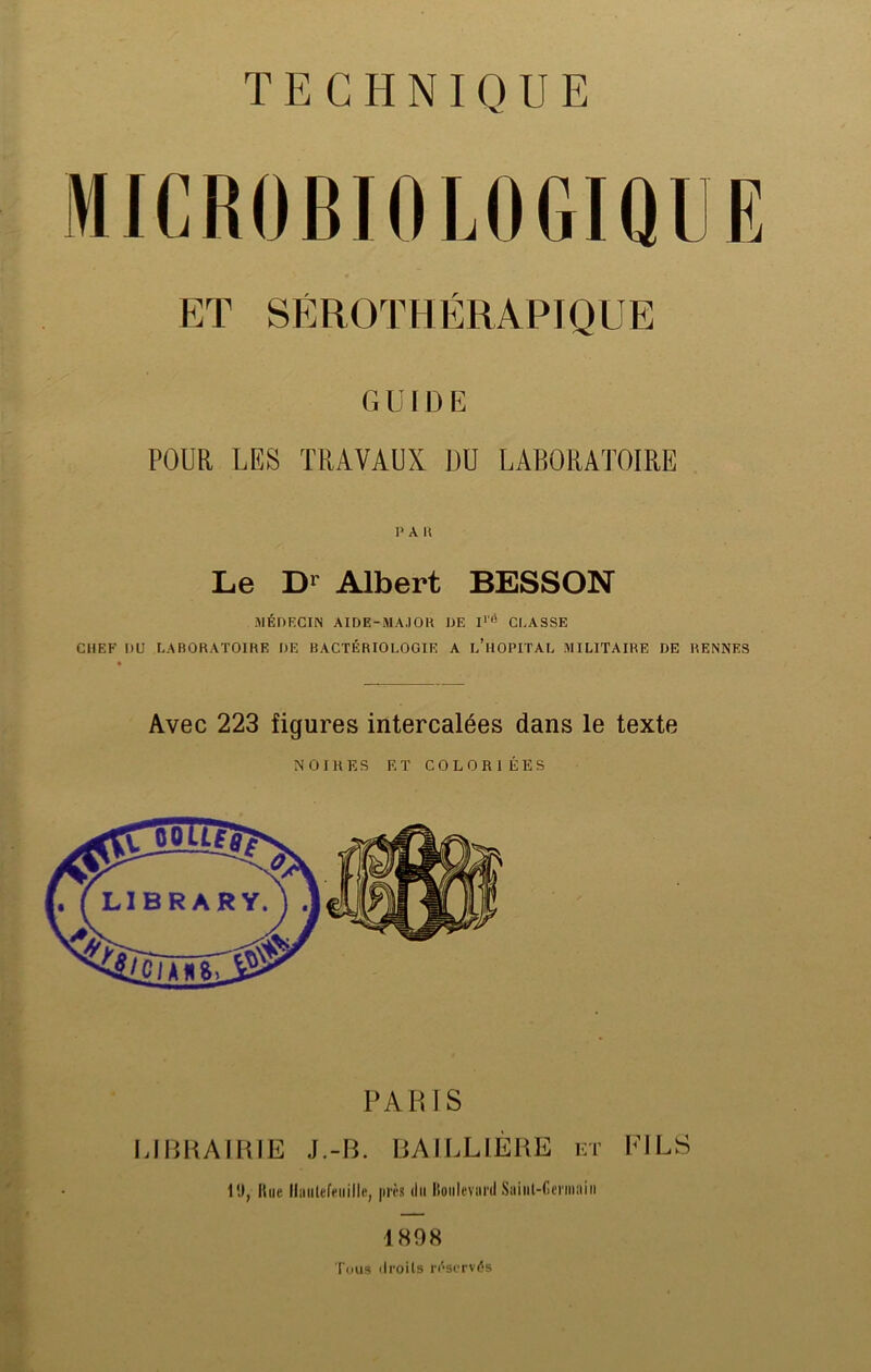 TECHNIQUE MICROBIOLOGIQUE ET SÉROTHÉRAPIQUE GUIDE POUR LES TRAVAUX DU LABORATOIRE PAU Le Dl Albert BESSON MÉDECIN AIDE-MA.10H DE I1'6 CLASSE CHEF DU LABORATOIRE DE BACTÉRIOLOGIE A L’HOPITAL MILITAIRE DE RENNES Avec 223 figures intercalées dans le texte NOIRES ET COLORIÉES PARIS LIBRAIRIE J.-IL BAILLIÈRE et FILS 1!), Itne llniilefpiiilie, près du Boulevard Saiiil-Germain 1808 Tous ilroils réservés