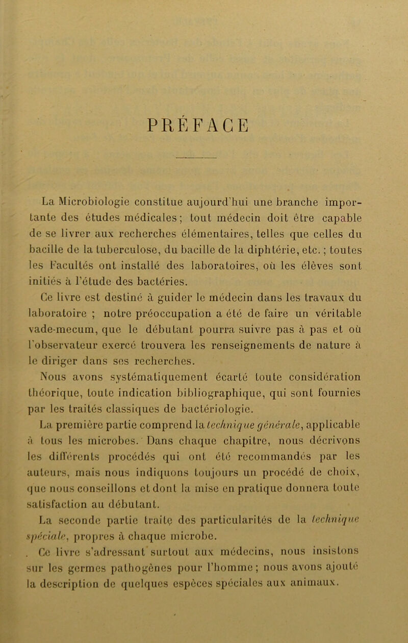 PREFACE La Microbiologie constitue aujourd’hui une branche impor- tante des études médicales; tout médecin doit être capable de se livrer aux recherches élémentaires, telles que celles du bacille de la tuberculose, du bacille de la diphtérie, etc. ; toutes les Facultés ont installé des laboratoires, où les élèves sont initiés à l’étude des bactéries. Ce livre est destiné à guider le médecin dans les travaux du laboratoire ; notre préoccupation a été de faire un véritable vade-mecum, que le débutant pourra suivre pas à pas et où l'observateur exercé trouvera les renseignements de nature à le diriger dans ses recherches. Nous avons systématiquement écarté toute considération théorique, toute indication bibliographique, qui sont fournies par les traités classiques de bactériologie. La première partie comprend la technique generale, applicable ;i tous les microbes. Dans chaque chapitre, nous décrivons les différents procédés qui ont été recommandés par les auteurs, mais nous indiquons toujours un procédé de choix, que nous conseillons et dont la mise en pratique donnera toute satisfaction au débutant. La seconde partie traite des particularités de la technique spéciale, propres à chaque microbe. . Ce livre s’adressant surtout aux médecins, nous insistons sur les germes pathogènes pour l’homme; nous avons ajouté la description de quelques espèces spéciales aux animaux.