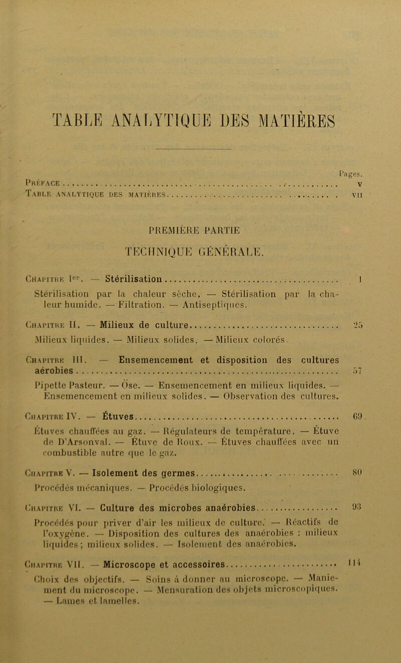 TABLE ANALYTIQUE DES MATIERES Pages. Préface v Table analytique des matières vii PREMIÈRE PARTIE TECHNIQUE GÉNÉRALE. Chapitre Ier. — Stérilisation 1 Stérilisation par la chaleur sèche. — Stérilisation par la cha- leur humide. — Filtration. — Antiseptirpies. Chapitre II. — Milieux de culture :25 Milieux liquides. — Milieux solides. —Milieux colorés. Chapitre 111. — Ensemencement et disposition des cultures aérobies 57 Pipette Pasteur. —Ose. — Ensemencement en milieux liquides. — Ensemencement en milieux solides. — Observation des cultures. Chapitre IV. — Étuves CD Étuves chauffées au gaz. — Régulateurs de température. — Étuve de D’Arsonval. — Étuve de Roux. — Étuves chauffées avec un combustible autre que le gaz. Chapitre V. — Isolement des germes 80 Procédés mécaniques. — Procédés biologiques. Chapitre VI. — Culture des microbes anaérobies 93 Procédés pour priver d’air les milieux de cultu-rc. — Réactifs de l’oxygène. — Disposition des cultures des anaérobies : milieux liquides; milieux solides. — Isolement des anaérobies. Chapitre VII. — Microscope et accessoires Gi Choix des objectifs. — Soins à donner au microscope. — Manie- ment du microscope. — Mensuration des objets microscopiques. — Lames et lamelles.