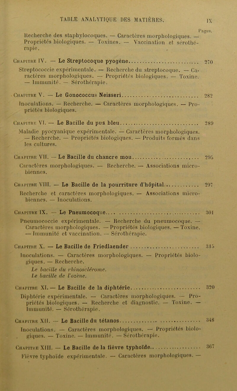 Pages. Recherche des staphylocoques. — Caractères morphologiques. — Propriétés biologiques. — Toxines. — Vaccination et sérothé- rapie. Chapitre IV. — Le Streptocoque pyogène 270 Streptococcie expérimentale. — Recherche du streptocoque. — Ca- ractères morphologiques. — Propriétés biologiques. — Toxine. — Immunité. — Sérothérapie. ■ Chapitre V. — Le Gonococcus Neisseri 282 Inoculations. — Recherche. — Caractères morphologiques. — Pro- priétés biologiques. Chapitre VI. — Le Bacille du pus bleu 289 Maladie pyocyanique expérimentale. — Caractères morphologiques. — Recherche. — Propriétés biologiques. — Produits formés dans les cultures. Chapitre VU. — Le Bacille du chancre mou 295 Caractères morphologiques. — Recherche. — Associations micro- biennes. Chapitre VI1T. — Le Bacille de la pourriture d’hôpital 297 Recherche et caractères morphologiques. — Associations micro- biennes. — Inoculations. Chapitre IX. — Le Pneumocoque 301 Pneumococcie expérimentale. — Recherche du pneumocoque. — Caractères morphologiques. —Propriétés biologiques. —Toxine. — Immunité et vaccination. — Sérothérapie. Chapitre X. — Le Bacille de Friedlaender 315 Inoculations. — Caractères morphologiques. — Propriétés biolo- giques. — Recherche. Le bacille du rhinosclérome. Je bacille de l'oz'ene. Chapitre XL— Le Bacille de la diphtérie 320 Diphtérie expérimentale. — Caractères morphologiques. — Pro- priétés biologiques. — Recherche et diagnostic. — Toxine. — Immunité. — Sérothérapie. Chapitre XII. — Le Bacille du tétanos 348 Inoculations. — Caractères morphologiques. — Propriétés biolo- giques. — Toxine. — Immunité. —Sérothérapie. Chapitre XIII. — Le Bacille delà fièvre typhoïde 307 Fièvre typhoïde expérimentale. — Caractères morphologiques. —