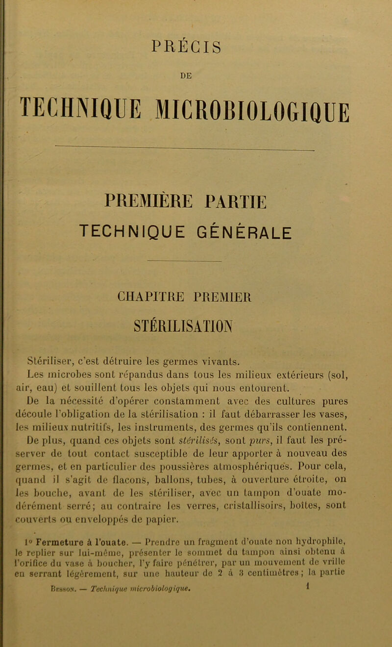 PRÉCIS DE TECHNIQUE MICROBIOLOGIQUE PREMIÈRE PARTIE TECHNIQUE GÉNÉRALE CHAPITRE PREMIER STÉRILISATION Stériliser, c’est détruire les germes vivants. Les microbes sont répandus dans tous les milieux extérieurs (sol, air, eau) et souillent tous les objets qui nous entourent. De la nécessité d’opérer constamment avec des cultures pures découle l’obligation de la stérilisation : il faut débarrasser les vases, les milieux nutritifs, les instruments, des germes qu’ils contiennent. De plus, quand ces objets sont stérilisés, sont purs, il faut les pré- server de tout contact susceptible de leur apporter à nouveau des germes, et en particulier des poussières atmosphériques. Pour cela, quand il s’agit de flacons, ballons, tubes, à ouverture étroite, on les bouche, avant de les stériliser, avec un tampon d'ouate mo- dérément serré; au contraire les verres, cristalIisoirs, boîtes, sont couverts ou enveloppés de papier. 1° Fermeture à l’ouate. — Prendre un fragment d’ouate non hydrophile, le replier sur lui-même, présenter le sommet du tampon ainsi obtenu à l’orifice du vase à boucher, l’y faire pénétrer, par un mouvement de vrille en serrant légèrement, sur une hauteur de 2 à 3 centimètres; la partie