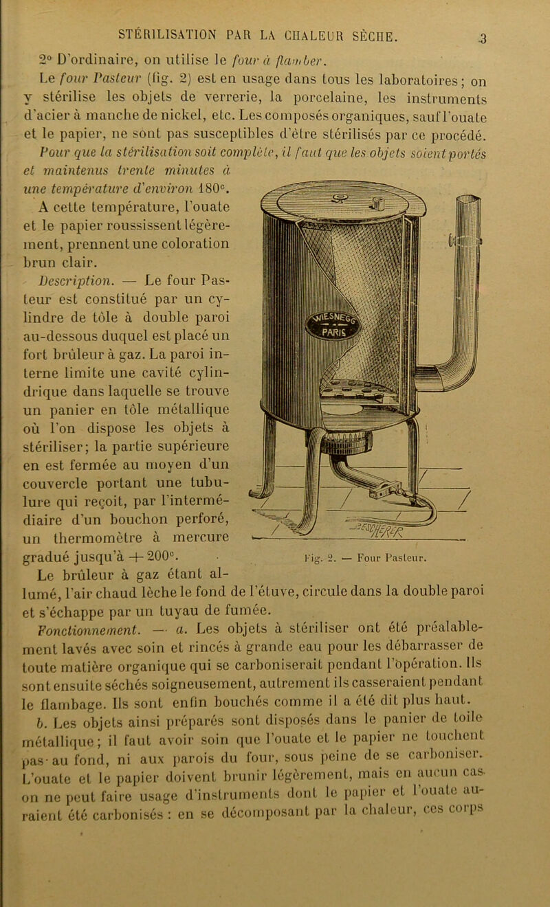 -3 2° D’ordinaire, on utilise le four à flamber. Le four Pasteur (flg. 2) est en usage dans tous les laboratoires; on y stérilise les objets de verrerie, la porcelaine, les instruments d’acier à manche de nickel, eLc. Les composés organiques, sautTouate et le papier, ne sont pas susceptibles d’èlre stérilisés par ce procédé. Pour que la stérilisation soit complète, il faut que les objets soient portés et maintenus trente minutes à une température d'environ 180e. A cette température, l’ouate et le papier roussissent légère- ment, prennent une coloration brun clair. Description. — Le four Pas- teur est constitué par un cy- lindre de tôle à double paroi au-dessous duquel est placé un fort brûleur à gaz. La paroi in- terne limite une cavité cylin- drique dans laquelle se trouve un panier en tôle métallique où l’on dispose les objets à stériliser; la partie supérieure en est fermée au moyen d’un couvercle portant une tubu- lure qui reçoit, par l’intermé- diaire d’un bouchon perforé, un thermomètre à mercure gradué jusqu’à -4- 200e. Le brûleur à gaz étant al- lumé, l’air chaud lèche le fond de l’étuve, circule dans la double paroi et s’échappe par un tuyau de fumée. Fonctionnement. — a. Les objets à stériliser ont été préalable- ment lavés avec soin et rincés à grande eau pour les débarrasser de toute matière organique qui se carboniserait pendant l opération. Ils sont ensuite séchés soigneusement, autrement ils casseraient pendant le flambage. Ils sont enfin bouchés comme il a été dit plus haut. b. Les objets ainsi préparés sont disposés dans le panier de toile métallique; il faut avoir soin que l’ouate et le papier ne touchent pas-au fond, ni aux parois du four, sous peine de se carboniser. L’ouate et le papier doivent brunir légèrement, mais en aucun cas- on ne peut faire usage d’instruments dont le papier et l’ouate au- raient été carbonisés : en se décomposant par la chaleur, us coips