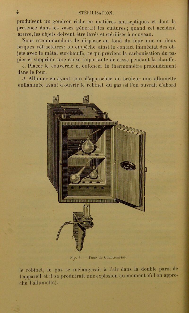 produisent un goudron riche en matières antiseptiques et dont la présence dans les vases gênerait les cultures; quand cet accident arrive, les objets doivent être lavés et stérilisés à nouveau. Nous recommandons de disposer au fond du four une ou deux- briques réfractaires; on empêche ainsi le contact immédiat des ob- jets avec le métal surchauffé, ce qui prévient la carbonisation du pa- pier et supprime une cause importante de casse pendant la chauffe. c. Placer le couvercle et enfoncer le thermomètre profondément dans le four. d. Allumer en ayant soin d’approcher du brûleur une allumette enflammée avant d’ouvrir le robinet du gaz (si l’on ouvrait d’abord Fig. 3. — Foui1 de Clianlemesse. O le robinet, le gaz se mélangerait à l’aie dans la double paroi de l'appareil et il se produirait une explosion au moment où l'on appro- che l’allumette).