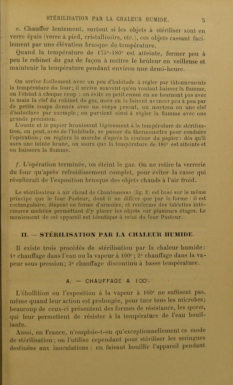 e. Chauffer lentement, surtout si les objets à stériliser sont en verre épais (verre à pied, cristallisons, etc.), ces objets cassant faci- lement par une élévation brusque de température. Quand la température de 17oe-180° est atteinte, fermer peu à peu le robinet du gaz de façon à mettre le brûleur en veilleuse et maintenir la température pendant environ une demi-heure. On arrive facilement avec un peu d'habitude à régler par tâtonnements la température du lour; il arrive souvent qu’en voulant baisser la flamme, on 1 éteint à chaque coup : on évite ce petit ennui en ne tournant pas avec la main la clef du robinet du gaz, mais en la faisant avancer peu à peu par de petits coups donnés avec un corps pesant, un marteau ou une clef d’autoclave par exemple ; on parvient ainsi à régler la flamme avec une grande précision. L'ouate et le papier brunissant légèrement à la température de stérilisa- tion, on peut, avec de l’habitude, se passer du thermomètre pour conduire l’opération; on réglera la marche d’après la couleur du papier: dès qu’il aura une teinte brune, on saura que la température de 1SGC est atteinte et on baissera la flamme. f. L’opération terminée, on éteint le gaz. On ne retire la verrerie du four qu’après refroidissement complet, pour éviter la casse qui résulterait de l’exposition brusque des objets chauds à l’air froid. Le stérilisateur à air chaud de Chanlemesse (fig. 3) est basé sur le même principe que le four Pasteur, dont il ne diffère que par la forme : il est rectangulaire, disposé en forme d’armoire, et renferme des tablettes inté- rieures mobiles permettant d’y placer les objets sur plusieurs étages. Le maniement de cet appareil est identique à celui du four Pasteur. II. — STÉRILISATION PAR LA CHALEUR HUMIDE. * II existe trois procédés de stérilisation par la chaleur humide : 1° chauffage dans l’eau ou la vapeur à 100e ; 2° chauffage dans la va- peur sous-pression ; 3° chauffage discontinu à basse température. A. - CHAUFFAGE A 100. L’ébullition ou l’exposition à la vapeur à 100e ne suffisent pas, môme quand leur action est prolongée, pour tuer tous les microbes; beaucoup de ceux-ci présentent des formes de résistance, les spores, qui leur permettent de résister à la température de l eau bouil- lante. Aussi, en France, n’emploie-t-on qu’exceplionnellcment ce mode de stérilisation ; on l’utilise cependant pour stériliser les seringues destinées aux inoculations : en faisant bouillir 1 appareil pendant