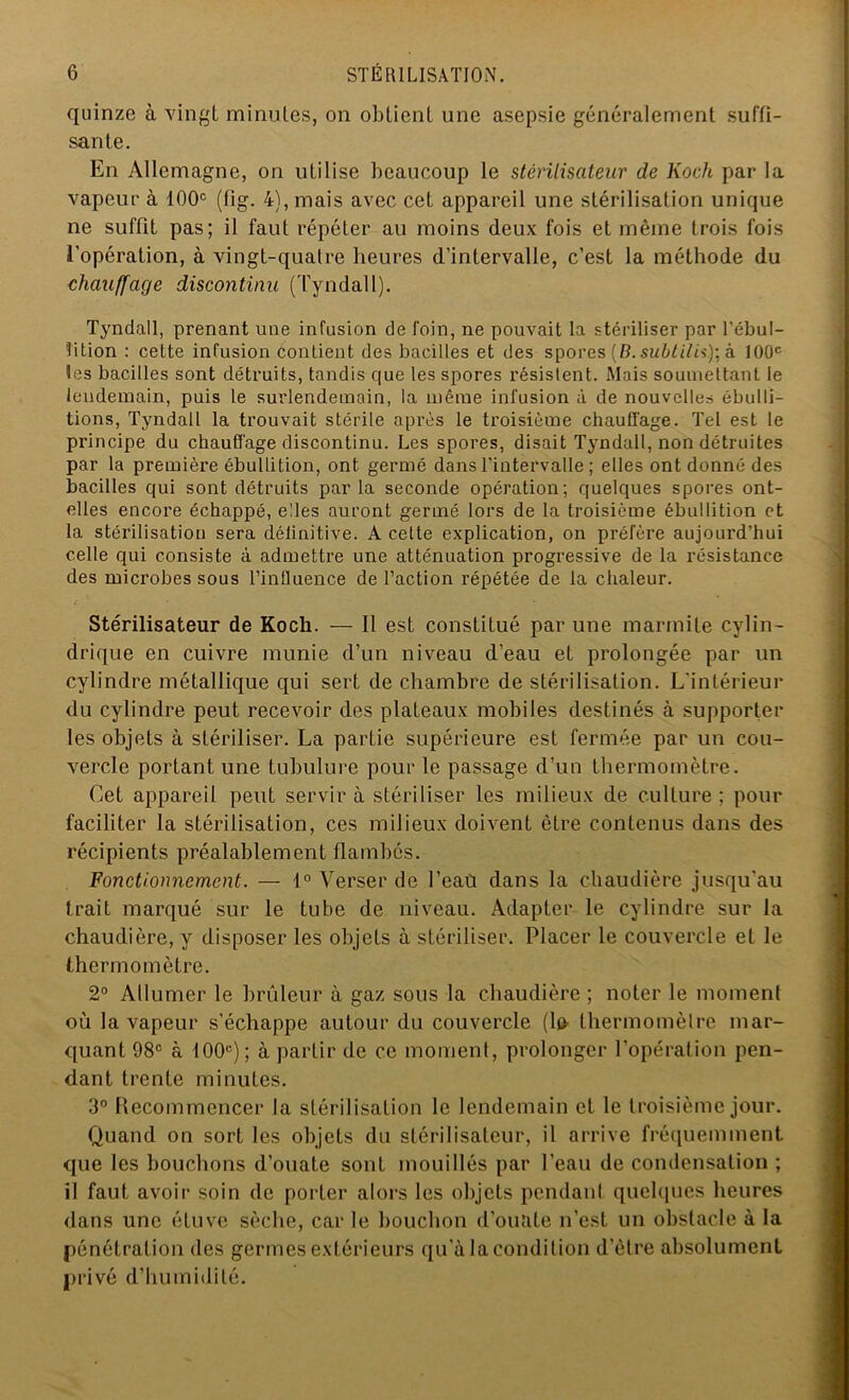 quinze à vingt minutes, on obtient une asepsie généralement suffi- sante. En Allemagne, on utilise beaucoup le stérilisateur de Koch par la vapeur à 100e (fig. 4), mais avec cet appareil une stérilisation unique ne suffit pas; il faut répéter au moins deux fois et même trois fois l’opération, à vingt-quatre heures d’intervalle, c’est la méthode du chauffage discontinu (Tyndall). Tyndall, prenant une infusion de foin, ne pouvait la stériliser par l'ébul- lition : cette infusion contient des bacilles et des spores (B. subtilisa 100e les bacilles sont détruits, tandis que les spores résistent. Mais soumettant le lendemain, puis le surlendemain, la même infusion à de nouvelles ébulli- tions, Tyndall la trouvait stérile après le troisième chauffage. Tel est le principe du chauffage discontinu. Les spores, disait Tyndall, non détruites par la première ébullition, ont germé dans l'intervalle ; elles ont donné des bacilles qui sont détruits parla seconde opération; quelques spores ont- elles encore échappé, elles auront germé lors de la troisième ébullition et la stérilisation sera définitive. A cette explication, on préfère aujourd’hui celle qui consiste à admettre une atténuation progressive de la résistance des microbes sous l’influence de l’action répétée de la chaleur. Stérilisateur de Koch. — 11 est constitué par une marmite cylin- drique en cuivre munie d’un niveau d’eau et prolongée par un cylindre métallique qui sert de chambre de stérilisation. L’intérieur du cylindre peut recevoir des plateaux mobiles destinés à supporter les objets à stériliser. La partie supérieure est fermée par un cou- vercle portant une tubulure pour le passage d’un thermomètre. Cet appareil peut servir à stériliser les milieux de culture ; pour faciliter la stérilisation, ces milieux doivent être contenus dans des récipients préalablement flambés. Fonctionnement. — 1° Verser de l’eaù dans la chaudière jusqu'au trait marqué sur le tube de niveau. Adapter le cylindre sur la chaudière, y disposer les objets à stériliser. Placer le couvercle et le thermomètre. 2° Allumer le brûleur à gaz sous la chaudière ; noter le moment où la vapeur s’échappe autour du couvercle [\& thermomètre mar- quant 98° à 100e); à partir de ce moment, prolonger l’opération pen- dant trente minutes. 3° Recommencer la stérilisation le lendemain et le troisième jour. Quand on sort les objets du stérilisateur, il arrive fréquemment que les bouchons d’ouate sont mouillés par l’eau de condensation; il faut avoir soin de porter alors les objets pendant quelques heures dans une étuve sèche, car le bouchon d’ouate n’est un obstacle à la pénétration des germes extérieurs qu'à la condition d’être absolument privé d’humidité.