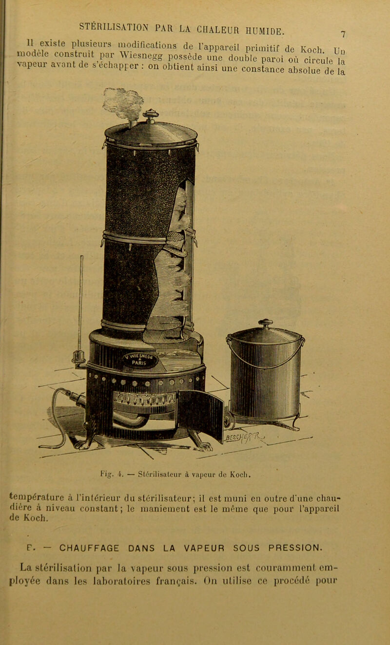 U plusieurs modifications de l’appareil primitif de Koch Un modèle construit par Wiesnegg possède une double paroi où circule la vapeui a\ ont de s échapper : on obtient ainsi une constance absolue de la température à l'intérieur du stérilisateur; il est muni en outre d'une chau- dière à niveau constant; le maniement est le même que pour l’appareil de Koch. F. - CHAUFFAGE DANS LA VAPEUR SOUS PRESSION. La stérilisation par la vapeur sous pression est couramment em- ployée clans les laboratoires français. On utilise ce procédé pour