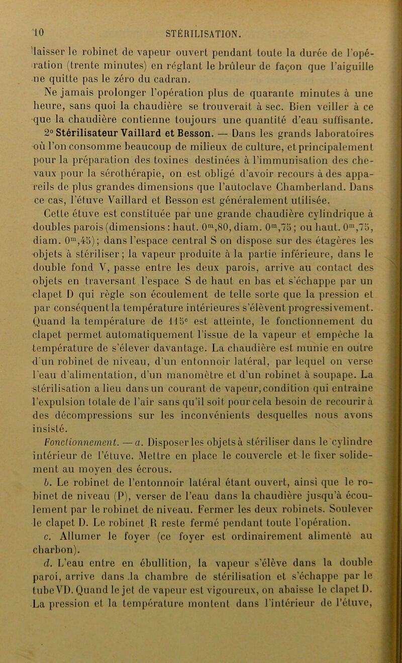 laisser le robinet de vapeur ouvert pendant toute la durée de l’opé- ration (trente minutes) en réglant le brûleur de façon que l’aiguille ne quitte pas le zéro du cadran. Ne jamais prolonger l’opération plus de quarante minutes à une heure, sans quoi la chaudière se trouverait à sec. Bien veiller à ce que la chaudière contienne toujours une quantité d’eau suffisante. 2° Stérilisateur Vaillard et Besson. — Dans les grands laboratoires où l’on consomme beaucoup de milieux de culture, et principalement pour la préparation des toxines destinées à l’immunisation des che- vaux pour la sérothérapie, on est obligé d'avoir recours à des appa- reils de plus grandes dimensions que l’autoclave Ghamberland. Dans ce cas, l’éluve Vaillard et Besson est généralement utilisée. Cette étuve est constituée par une grande chaudière cylindrique à doubles parois (dimensions : haut. 0m,80, diam. 0ra,75 ; ou haut. 0m,75, diam. 0m,45); dans l’espace central S on dispose sur des étagères les objets à stériliser; la vapeur produite à la partie inférieure, dans le double fond V, passe entre les deux parois, arrive au contact des objets en traversant l’espace S de haut en bas et s'échappe par un clapet D qui règle son écoulement de telle sorte que la pression et par conséquent la température intérieures s’élèvent progressivement. Quand la température de 115e est atteinte, le fonctionnement du clapet permet automatiquement l’issue de la vapeur et empêche la température de s’élever davantage. La chaudière est munie en outre d'un robinet de niveau, d’un entonnoir latéral, par lequel on verse l'eau d’alimentation, d’un manomètre et d'un robinet à soupape. La stérilisation a lieu dans un courant de vapeur,condition qui entraine l’expulsion totale de l’air sans qu’il soit pour cela besoin de recourir à des décompressions sur les inconvénients desquelles nous avons insisté. Fonctionnement. —a. Disposer les objets à stériliser dans le'cylindre intérieur de l’étuve. Mettre en place le couvercle et le fixer solide- ment au moyen des écrous. b. Le robinet de l’entonnoir latéral étant ouvert, ainsi que le ro- binet de niveau (P), verser de l’eau dans la chaudière jusqu’à écou- lement par le robinet de niveau. Fermer les deux robinets. Soulever le clapet I). Le robinet B reste fermé pendant toute l'opération. c. Allumer le foyer (ce foyer est ordinairement alimenté au charbon). d. L’eau entre en ébullition, la vapeur s’élève dans la double paroi, arrive dans la chambre de stérilisation et s’échappe par le tube VI). Quand le jet de vapeur est vigoureux, on abaisse le clapet 1). La pression et la température montent dans l’intérieur de l’étuve,