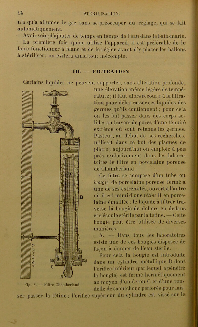 n’a qu'à allumer le gaz sans se préoccuper du réglage, qui se fait automatiquement. Avoir soinjd’ajouter de temps en temps de l’eau dans le bain-marie. La première fois qu’on utilise l’appareil, il est préférable de le faire fonctionner à blanc et de le régler avant d’y placer les ballons à stériliser; on évitera ainsi tout mécompte. III. — FILTRATION. Certains liquides ne peuvent supporter, sans altération profonde, une élévation même légère de tempé- rature ; il faut alors recourir à la tiltra- tion pour débarrasser ces liquides des germes qu’ils contiennent ; pour cela on les fait passer dans des corps so- lides au travers de pores d’une ténuilé extrême où sont retenus les germes. Pasteur, au début de ses recherches, utilisait dans ce but dés plaques de plâtre; aujourd’hui on emploie à peu près exclusivement dans les labora- toires le filtre en porcelaine poreuse de Chamberland. Ce filtre se compose d’un tube ou bougie de porcelaine poreuse fermé à une de ses extrémités, ouvert à l’autre où il est muni d’une tétine B en porce- laine émaillée; le liquide à filtrer tra- verse la bougie de dehors en dedans et s’écoule stérile par la tétine. — Celte bougie peut être utilisée de diverses manières. A. — Dans tous les laboratoires existe une de ces bougies disposée de façon à donner de l’eau stérile. Pour cela la bougie est introduite dans un cylindre métallique 1) dont l’orifice inférieur (par lequel a pénétré la bougie) est fermé hermétiquement au moyen d’un écrou C et d’une ron- delle de caoutchouc perforés pour lais- ser passer la tétine; l’orifice supérieur du cylindre est vissé sur le Fig. 8. — Filtre Chamberland.