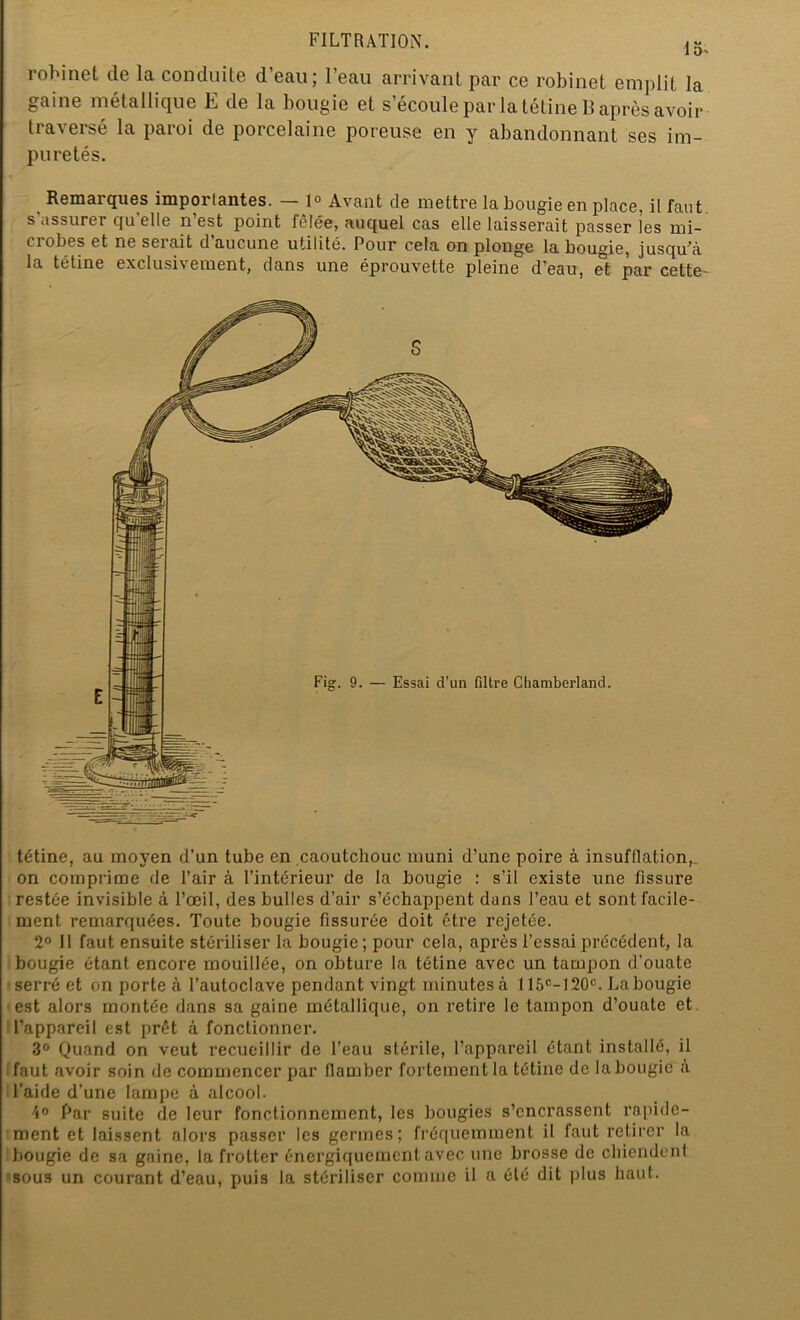 15' robinet de la conduite d’eau; l’eau arrivant par ce robinet emplit la gaine métallique E de la bougie et s’écoule par la tétine 13 après avoir traversé la paroi de porcelaine poreuse en y abandonnant ses im- puretés. Remarques importantes. — 1° Avant de mettre la bougie en place, il faut s’assurer quelle n’est point fêlée, auquel cas elle laisserait passer les rni- ci obes et ne seiait d aucune utilité. Pour cela on plonge la bougie, jusqu’à la tétine exclusivement, dans une éprouvette pleine d’eau, et par cette- tétine, au moyen d’un tube en caoutchouc muni d’une poire à insufflation, on comprime de l’air à l’intérieur de la bougie : s’il existe une fissure restée invisible à l’œil, des bulles d’air s’échappent dans l’eau et sont facile- ment remarquées. Toute bougie fissurée doit être rejetée. 2° Il faut ensuite stériliser la bougie; pour cela, après l’essai précédent, la bougie étant encore mouillée, on obture la tétine avec un tampon d’ouate serré et on porte à l’autoclave pendant vingt minutes à 115e- 120e. La bougie est alors montée dans sa gaine métallique, on retire le tampon d’ouate et l’appareil est prêt à fonctionner. 3° Quand on veut recueillir de l’eau stérile, l’appareil étant installé, il faut avoir soin de commencer par flamber fortement la tétine de la bougie à l’aide d’une lampe à alcool. 4° Par suite de leur fonctionnement, les bougies s’encrassent rapide- ment et laissent alors passer les germes; fréquemment il faut retirer la bougie de sa gaine, la frotter énergiquement avec une brosse de chiendent sous un courant d’eau, puis la stériliser comme il a été dit plus haut.