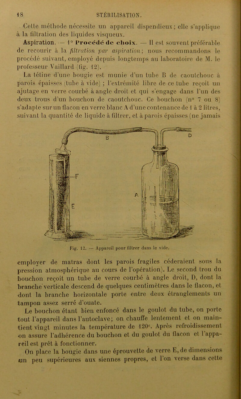 Celte méthode nécessite un appareil dispendieux; elle s’applique à la filtration des liquides visqueux. Aspiration. — 1° Procédé de choix. — 11 est souvent préférable de recourir à la filtration par aspiration; nous recommandons le procédé suivant, employé depuis longtemps au laboratoire de M. le professeur Vaillard (fig. 12). La tétine d’une bougie est munie d’un tube B de caoutchouc à parois épaisses (tube à vide) ; l’extrémité libre de ce tube reçoit un ajutage en verre courbé à angle droit et qui s’engage dans l’un des deux trous d’un bouchon de caoutchouc. Ce bouchon (n° 7 ou 8) s’adapte sur un flacon en verre blanc A d’une contenance de 1 à 2 litres, suivant la quantité de liquide à filtrer, et à parois épaisses (ne jamais Fig. 12. — Appareil pour filtrer dans le vide. employer de matras dont les parois fragiles céderaient sous la pression atmosphérique au cours de l’opération). Le second trou du bouchon reçoit un tube de verre courbé à angle droit, D, dont la branche'verticale descend de quelques centimètres dans le flacon, et dont la branche horizontale porte entre deux étranglements un tampon assez serré d’ouate. Le bouchon étant bien enfoncé dans le goulot du tube, on porte tout l’appareil dans l’autoclave; on chauffe lentement et on main- tient vingt minutes la température de 120e. Après refroidissement on assure l’adhérence du bouchon et du goulot du flacon et 1 appa- reil est prêt à fonctionner. On place la bougie dans une éprouvette de verre E, de dimensions <un peu supérieures aux siennes propres, et I on verse dans cette