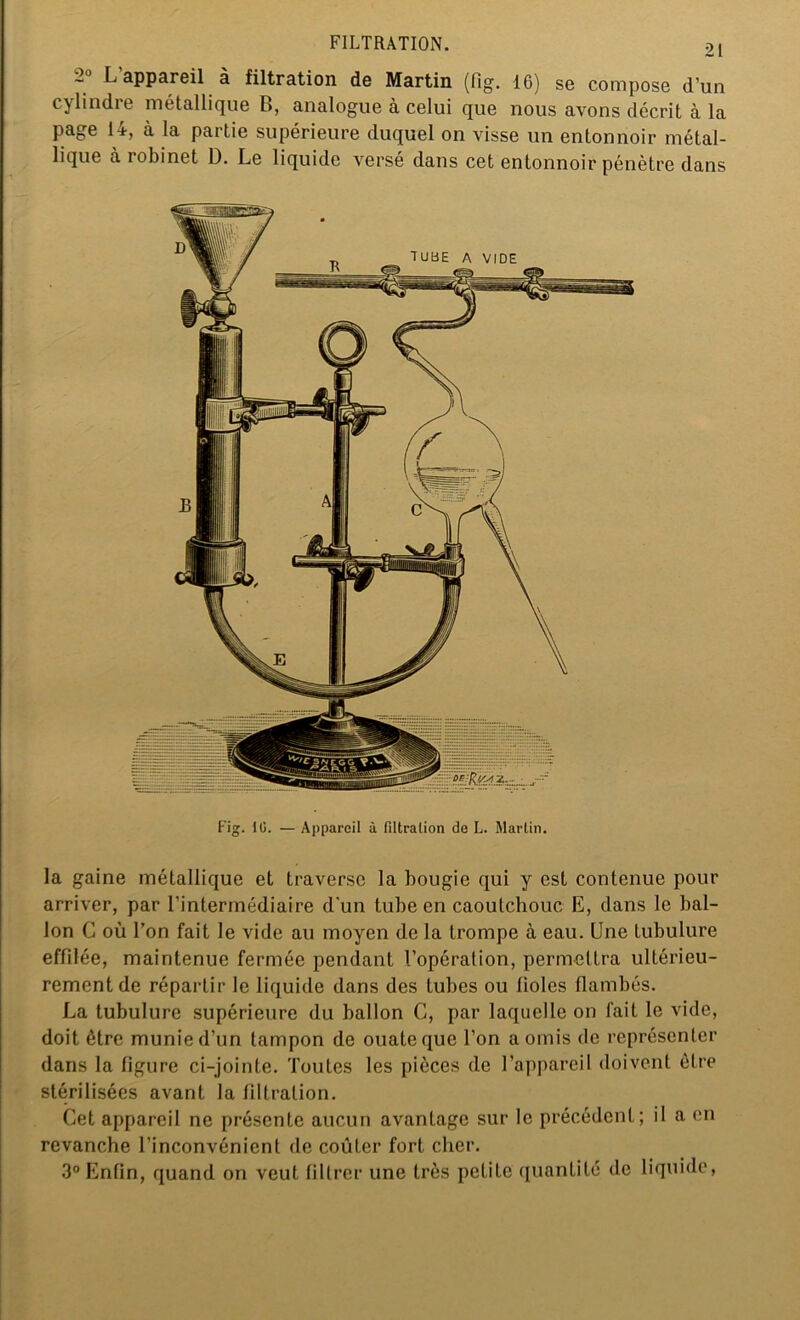 Fig. IG. — Appareil à filtration de L. Martin. la gaine métallique et traverse la bougie qui y est contenue pour arriver, par l’intermédiaire d'un tube en caoutchouc E, dans le bal- lon C où l’on fait le vide au moyen de la trompe à eau. Une tubulure effilée, maintenue fermée pendant l’opération, permettra ultérieu- rement de répartir le liquide dans des tubes ou fioles flambés. La tubulure supérieure du ballon C, par laquelle on fait le vide, doit être munie d’un tampon de ouate que l’on a omis de représenter dans la figure ci-jointe. Toutes les pièces de l’appareil doivent être stérilisées avant la filtration. Cet appareil ne présente aucun avantage sur le précédent; il a en revanche l’inconvénient de coûter fort cher. 3° Enfin, quand on veut filtrer une très petite quantité de liquide, FILTRATION. 21 2° L’appareil à filtration de Martin (fig. 16) se compose d’un cylindre métallique B, analogue à celui que nous avons décrit à la page 14, à la partie supérieure duquel on visse un entonnoir métal- lique à iobinet D. Le liquide versé dans cet entonnoir pénètre dans