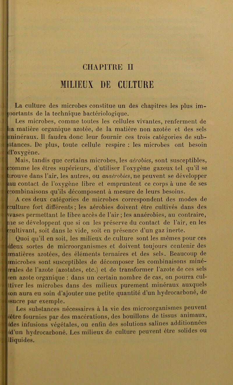 CHAPITRE II : MILIEUX DE CULTURE La culture des microbes constitue un des chapitres les plus im- portants de la technique bactériologique. Les microbes, comme toutes les celiules vivantes, renferment de I a matière organique azotée, de la matière non azotée et des sels Il minéraux. Il faudra donc leur fournir ces trois catégories de sub- stances. De plus, toute cellule respire : les microbes ont besoin H’oxygène. Mais, tandis que certains microbes, les aérobies, sont susceptibles, pomme les êtres supérieurs, d'utiliser l'oxygène gazeux tel qu’il se rouve dans l’air, les autres, ou anaérobies, ne peuvent se développer lu contact de l’oxygène libre et empruntent ce corps à une de ses combinaisons qu’ils décomposent à mesure de leurs besoins. A ces deux catégories de microbes correspondent des modes de culture fort différents; les aérobies doivent être cultivés dans des vases permettant le libre accès de l’air ; les anaérobies, au contraire, îe se développent que si on les préserve du contact de l’air, en les cultivant, soit dans le vide, soit en présence d’un gaz inerte. Quoi qu’il en soit, les milieux de culture sont les mômes pour ces 'deux sortes de microorganismes et doivent toujours contenir des imatières azotées, des éléments ternaires et des sels. Beaucoup de imicrobes sont susceptibles de décomposer les combinaisons miné- rrales de l’azote (azotates, etc.) et de transformer l’azote de ces sels 'en azote organique : dans un certain nombre de cas, on pourra cul- Itiver les microbes dans des milieux purement minéraux auxquels • on aura eu soin d’ajouter une petite quantité d’un hydrocarboné, de «sucre par exemple. Les substances nécessaires à la vie des microorganismes peuvent • être fournies par des macérations, des bouillons de tissus animaux, des infusions végétales, ou enfin des solutions salines additionnées d’un hydrocarboné. Les milieux de culture peuvent être solides ou liquides.