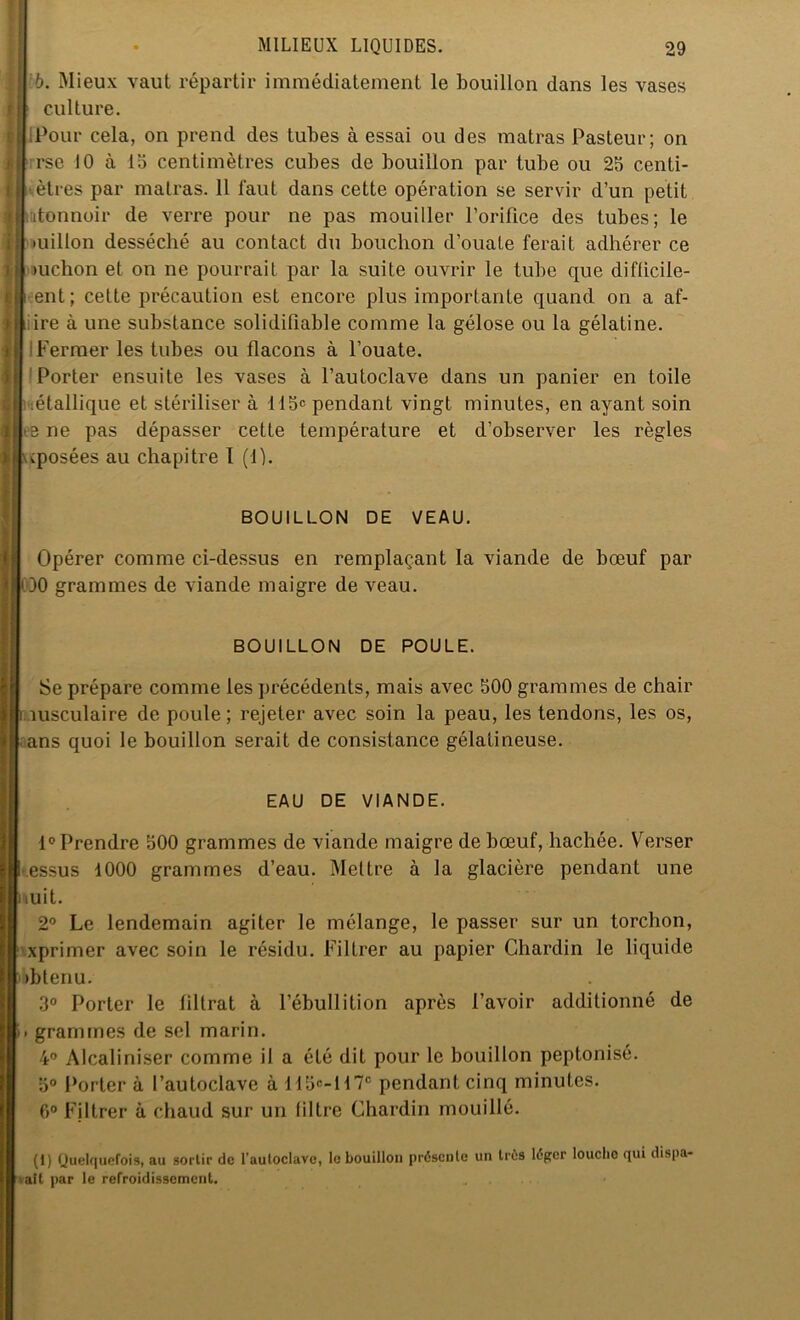 I Ib. Mieux vaut répartir immédiatement le bouillon dans les vases I 1 culture. ■ (Pour cela, on prend des tubes à essai ou des matras Pasteur; on |i rse 10 à 15 centimètres cubes de bouillon par tube ou 25 centi- I êtres par matras. 11 faut dans cette opération se servir d’un petit I itonnoir de verre pour ne pas mouiller l’orifice des tubes; le il millon desséché au contact du bouchon d’ouate ferait adhérer ce Îfj >uchon et on ne pourrait par la suite ouvrir le tube que difficile- iji eut; cette précaution est encore plus importante quand on a af- ftiire à une substance solidiliable comme la gélose ou la gélatine. | Fermer les tubes ou flacons à l’ouate. 1 Porter ensuite les vases à l’autoclave dans un panier en toile :étallique et stériliser à 115e pendant vingt minutes, en ayant soin i e ne pas dépasser cette température et d’observer les règles v(posées au chapitre I (1). BOUILLON DE VEAU. Opérer comme ci-dessus en remplaçant la viande de bœuf par OO grammes de viande maigre de veau. I BOUILLON DE POULE. Se prépare comme les précédents, mais avec 500 grammes de chair musculaire de poule ; rejeter avec soin la peau, les tendons, les os, ans quoi le bouillon serait de consistance gélatineuse. EAU DE VIANDE. 1° Prendre 500 grammes de viande maigre de bœuf, hachée. \rerser essus 1000 grammes d’eau. Mettre à la glacière pendant une i mit. 2° Le lendemain agiter le mélange, le passer sur un torchon, xprimer avec soin le résidu. Filtrer au papier Chardin le liquide ibbtenu. 3° Porter le filtrat à l’ébullition après l’avoir additionné de m grammes de sel marin. 4° Alcaliniser comme il a été dit pour le bouillon peptonisé. 5° Porter à l’autoclave à 115e-H7e pendant cinq minutes. 6° Filtrer à chaud sur un filtre Chardin mouillé. (1) Quelquefois, au sortir de l’auloclavc, le bouillon présente un très léger louclio qui dispa- vait par le refroidissement.