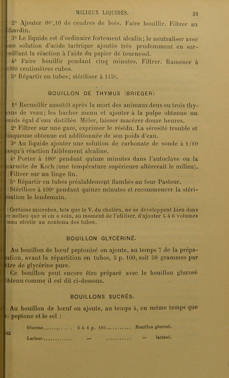 2° Ajouter Osr,iO de cendres de bois. Faire bouillir. Filtrer au hardin. 3° Le liquide est d’ordinaire fortement alcalin; le neutraliser avec me solution d’acide tartrique ajoutée très prudemment en sur- veillant la réaction à l’aide du papier de tournesol. 4° Faire bouillir pendant cinq minutes. Filtrer. Ramener à OOO centimètres cubes. b° Répartir en tubes; stériliser à llac. BOUILLON DE THYMUS (BRIEGER). 1° Recueillir aussitôt après la mort des animaux deux ou trois thy- ms de veau; les hacher menu et ajouter à la pulpe obtenue un oids égal d’eau distillée. Mêler, laisser macérer douze heures. 2° Filtrer sur une gaze, exprimer le résidu. La sérosité trouble et isqueuse obtenue est additionnée de son poids d’eau. 3° Au liquide ajouter une solution de carbonate de soude à 1/10 isqu’à réaction faiblement alcaline. 4° Porter à 100e pendant quinze minutes dans l’autoclave ou la i.armite de Koch (une température supérieure altérerait le milieu). Filtrer sur un linge Fin. 3° Répartir en tubes préalablement flambés au four Pasteur. Stériliser à 100e pendant quinze minutes et recommencer la stéri- .-sation le lendemain. Certains microbes, tels que le Y. du choléra, ne se développent bien dans es milieu que si on a soin, au moment de l’utiliser, d’ajouter 5 à G volumes feau stérile au contenu des tubes. BOUILLON GLYCÉRINÉ. Au bouillon de bœuf peptonisé on ajoute, au temps 7 de la prépa- ution, avant la répartition en tubes, 5 p. 100, soit 30 grammes par dre de glycérine pure. Ce bouillon peut encore être préparé avec le bouillon glucosé btenu comme il est dit ci-dessous. BOUILLONS SUCRÉS. Au bouillon de bœuf on ajoute, au temps 4, en même temps que t peptone et le sel : Glucose 2 à 4 p. 100 Bouillon glucosé. U Lactose laclosé.