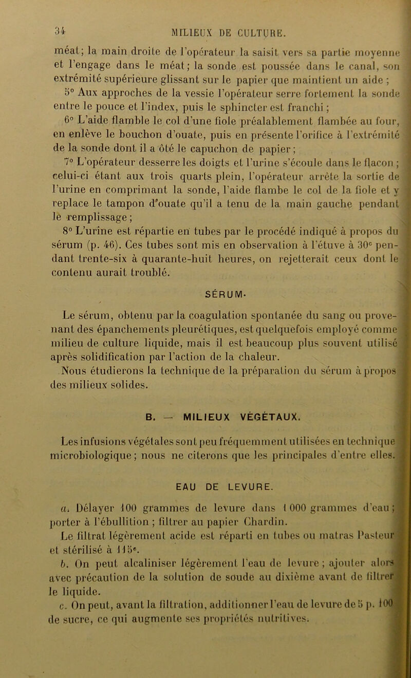 méat; la main droite de l’opérateur la saisit vers sa partie moyenne % et l’engage dans le méat; la sonde est poussée dans le canal, son ■ extrémité supérieure glissant sur le papier que maintient un aide ; 5° Aux approches de la vessie l’opérateur serre fortement la sonde j entre le pouce et l’index, puis le sphincter est franchi ; 6° L’aide flamble le col d'une fiole préalablement flambée au four, en enlève le bouchon d’ouate, puis en présente l’orifice à l’extrémité ) de la sonde dont il a ôté le capuchon de papier; 7° L’opérateur desserre les doigts et l’urine s’écoule dans le flacon ; j celui-ci étant aux trois quarts plein, l’opérateur arrête la sortie de j l’urine en comprimant la sonde, l’aide flambe le col de la fiole et y j replace le tampon d’ouate qu'il a tenu de la main gauche pendant j le remplissage ; 8° L’urine est répartie en tubes par le procédé indiqué à propos du ; sérum (p. 46). Ces tubes sont mis en observation à l’étuve à 30e pen- dant trente-six à quarante-huit heures, on rejetterait ceux dont le j contenu aurait troublé. SERUM- Le sérum, obtenu par la coagulation spontanée du sang ou prove- nant des épanchements pleurétiques, est quelquefois employé comme milieu de culture liquide, mais il est beaucoup plus souvent utilisé après solidification par l’action de la chaleur. Nous étudierons la technique de la préparation du sérum à propos des milieux solides. B. — MILIEUX VÉGÉTAUX. Les infusions végétales sont peu fréquemment utilisées en technique microbiologique ; nous ne citerons que les principales d'entre elles. EAU DE LEVURE. tu Délayer 100 grammes de levure dans I 000 grammes d'eau; ± porter à l’ébullition ; filtrer au papier Chardin. Le filtrat légèrement acide est réparti en tubes ou mal ras Pasteur et stérilisé à 115e. b. On peut alcaliniser légèrement l'eau de levure; ajouter alors 1 avec précaution de la solution de soude au dixième avant de filtrer le liquide. c. On peut, avant la filtration, additionner l’eau de levure de 5 p. 100 - de sucre, ce qui augmente ses propriétés nutritives.