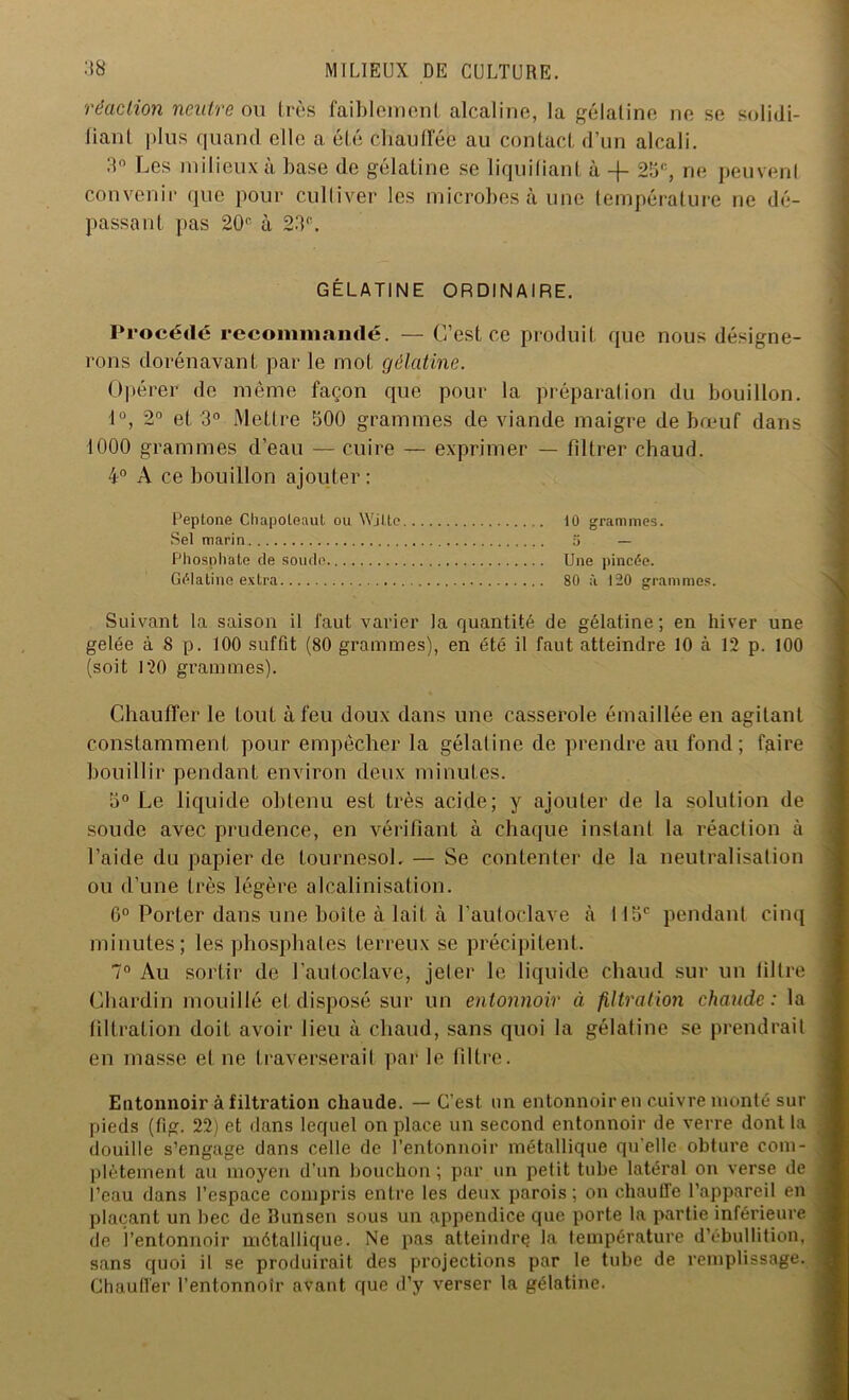 réaction neutre ou très faiblement alcaline, la gélatine ne se solidi- fiant plus quand elle a été Chauffée au contact d’un alcali. 3° Les milieux à base de gélatine se liquidant à -f- 25e, ne peuvent convenir que pour culliver les microbes à une température ne dé- passant pas 20e à 23e. GÉLATINE ORDINAIRE. Procédé recommandé. — C’est ce produit que nous désigne- rons dorénavant par le mot gélatine. Opérer de même façon que pour la préparation du bouillon. 1°, 2° et 3° Mettre 500 grammes de viande maigre de bœuf dans 1000 grammes d’eau — cuire — exprimer — filtrer chaud. 4° A ce bouillon ajouter: Peptone Chapoteaut ou Wjlte 10 grammes. Sel marin 5 — Phosphate de soude Une pincée. Gélatine extra 80 à 120 grammes. Suivant la saison il faut varier la quantité de gélatine; en hiver une gelée à S p. 100 suffit (80 grammes), en été il faut atteindre 10 à 12 p. 100 (soit 120 grammes). Chauffer le fout à feu doux dans une casserole émaillée en agilanf constamment pour empêcher la gélatine de prendre au fond; faire bouillir pendant environ deux minutes. 5° Le liquide obtenu est très acide; y ajouter de la solution de soude avec prudence, en vérifiant à chaque instant la réaction à l’aide du papier de tournesol. — Se contenter de la neutralisation ou d’une très légère alcalinisation. 6° Porter dans une boîte à lait à l’autoclave à 115e pendant cinq minutes; les phosphates terreux se précipitent. 7° Au sortir de l’autoclave, jeter le liquide chaud sur un filtre Chardin mouillé et disposé sur un entonnoir à filtration chaude: la filtration doit avoir lieu à chaud, sans quoi la gélatine se prendrait en masse et ne traverserait par le filtre. Entonnoir à filtration chaude. — C’est, un entonnoir en cuivre monté sur pieds (fig. 22) et dans lequel on place un second entonnoir de verre dont la douille s’engage dans celle de l’entonnoir métallique qu'elle obture com- plètement au moyen d’un bouchon; par un petit tube latéral on verse de l’eau dans l’espace compris entre les deux parois; on chauffe l'appareil en plaçant un bec de Bunsen sous un appendice que porte la partie inférieure de l’entonnoir métallique. Ne pas atteindre ta température d’ébullition, sans quoi il se produirait des projections par le tube de remplissage. Chauffer l’entonnotr avant que d’y verser la gélatine.