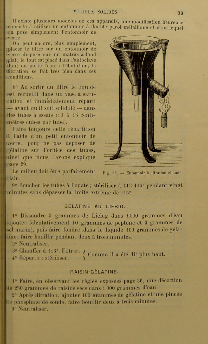 Il existe plusieurs modèles de ces appareils, une modification heureuse consiste à utiliser un entonnoir à double paroi métallique et dr.ns lequel on pose simplement l’entonnoir de verre. On peut encore, plus simplement, ; placer le filtre sur un entonnoir de ▼verre disposé sur un matras à fond iplat; le tout est placé dans l'autoclave dont on porte l'eau à l’ébullition, la (filtration se fait très bien dans ces .conditions. 8° Au sortir du filtre le liquide • est recueilli dans un vase à satu- rration et immédiatement réparti - avant qu'il soit solidifié — dans des tubes à essais (10 à 15 centi- imètres cubes par tube). Faire toujours cette répartition aà l'aide d’un petit entonnoir de verre, pour ne pas déposer de gélatine sur l'orifice des tubes, linsi que nous l’avons expliqué oage 29. Le milieu doit être parfaitement lair. 9° Boucher les tubes à l’ouate; stériliser à 112-415e pendant vingt ninutes sans dépasser la limite extrême de 115e. Fisr. 22. — Entonnoir à filtration chaude. GÉLATINE AU LIEBIG. 1° Dissoudre 5 grammes de Liebig dans 1000 grammes d’eau ajouter falcutativeinent 10 grammes de peptone et 5 grammes de ;el marin), puis faire fondre dans le liquide 100 grammes de géla- ine; faire bouillir pendard deux à trois minutes. 2° Neutraliser. 3° Chauffer à 145e. Filtrer. ) ,, .. , . ... . . r>, ,. ... [ Comme il a ele dd plus haut. 4° Départir; stériliser. ) 1 RAISIN-GÉLATINE, 1° Faire, en observant les règles exposées page 30, une décoction le 250 grammes de raisins secs dans 1 000 grammes d’eau. 2° Après filtration, ajouter 100 grammes de gélatine eL une pincée e phosphate de soude, faire bouillir deux à trois minutes. 3° Neutraliser.