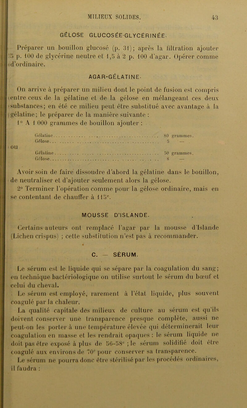 GÉLOSE GLUCOSÉEGLYCÉRINÉE- Préparer un bouillon glucose (p. 31); après la Jillralion ajouter 3 p. 100 de glycérine neutre et 1,5 à 2 p. 100 d'agar. Opérer comme d’ordinaire. AGAR-GÉLATINE- On arrive à préparer un milieu dont le point de fusion est compris (entre ceux de la gélatine et de la gélose en mélangeant ces deux •substances; en été ce milieu peut être substitué avec avantage à la .gélatine; le préparer de la manière suivante : 1° A 1 000 grammes de bouillon ajouter : Gélatine Gélose.. OU Gélatine 50 grammes. Gélose 8 — Avoir soin de faire dissoudre d abord la gélatine dans le bouillon, de neutraliser et d’ajouter seulement alors la gélose. 2° Terminer l’opération comme pour la gélose ordinaire, mais en se contentant de chauffer à 115e. 80 grammes. 5 ' — MOUSSE D’ISLANDE. Certains auteurs ont remplacé l’agar par la mousse d’Islande (Lichen crispus) ; cette substitution n’est pas à recommander. c. SERUM. Le sérum est le liquide qui se sépare par la coagulation du sang; en technique bactériologique on utilise surtout le sérum du bœuf et celui du cheval. Le sérum est employé, rarement à l’état liquide, plus souvent coagulé par la chaleur. La qualité capitale dés milieux de culture au sérum est qu’ils doivent conserver une transparence presque complète, aussi ne peut-on les porter à une température élevée qui déterminerait leur coagulation en masse et les rendrait opaques : le sérum liquide ne doit pas être exposé à plus de S6-58B;le sérum solidifié doit être coagulé aux environs de 70r pour conserver sa transparence. Le sérum ne pourra donc être stérilisé par les procédés ordinaires, il faudra :