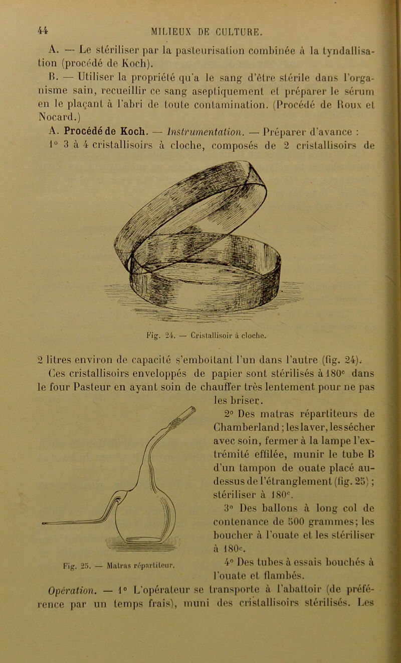 A. — Le stériliser par la pasteurisation combinée à la tyndallisa- tion (procédé de Koch). B. — Utiliser la propriété qu'a le sang d’être stérile dans l’orga- nisme sain, recueillir ce sang aseptiquement et préparer le sérum en le plaçant à l’abri de toute contamination. (Procédé de Roux et Nocard.) A. Procédé de Koch. — Instrumentation. — Préparer d'avance : 1° 3 à 4 cristallisoirs à cloche, composés de 2 cristallisoirs de Fig. 24. — Cristallisoir à cloche. 2 litres environ de capacité s’emboîtant l’un dans l’autre (fig. 24). ('.es cristallisoirs enveloppés de papier sont stérilisés à 180° dans le four Pasteur en ayant soin de chauffer très lentement pour ne pas les briser. 2° Des malras répartiteurs de Chamberland ; les laver, les sécher avec soin, fermer à la lampe l’ex- trémité effilée, munir le tube R d’un tampon de ouate placé au- dessus de l’étranglement (fig. 25) ; stériliser à 180e. 3° Des ballons à long col de contenance de 500 grammes; les boucher à l’ouate et les stériliser à 180<\ 4° Des tubes à essais bouchés à l’ouate et flambés, transporte à l’abattoir (de préfé- rence par un temps frais), muni des cristallisoirs stérilisés. Les Fig. 25. — Malras répartiteur. Opération. — 1° L’opérateur se