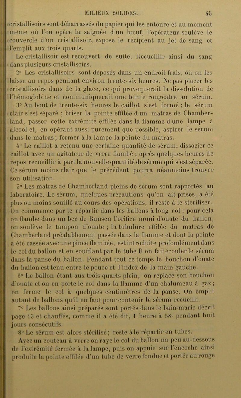 i cristallisoirs sont débarrassés du papier qui les entoure cl au moment même où l’on opère la saignée d’un bœuf, l’opérateur soulève le couvercle d’un cristallisoir, expose le récipient au jet de sang et l’emplit aux trois quarts. Le cristallisoir est recouvert de suite. Recueillir ainsi du sang dans plusieurs cristallisoirs. 2° Les cristallisoirs sont déposés dans un endroit frais, où on les laisse au repos pendant environ trente-six heures. Ne pas placer les cristallisoirs dans de la glace, ce qui provoquerait la dissolution de l’hémoglobine et communiquerait une teinte rougeâtre au sérum. 3° Au bout de trente-six heures le caillot s’est formé ; le sérum clair s’est séparé ; briser la pointe effilée d’un matras de Chamber- land, passer cette extrémité effilée dans la flamme d’une lampe à alcool et, en opérant aussi purement que possible, aspirer le sérum dans le matras; fermer à la lampe la pointe du matras. 4° Le caillot a retenu une certaine quantité de sérum, dissocier ce caillot avec un agitateur de verre flambé ; après quelques heures de repos recueillir à part la nouvelle quantité de sérum qui s’est séparée. Ce sérum moins clair que le précédent pourra néanmoins trouver son utilisation. 5° Les matras de Chamberland pleins de sérum sont rapportés au laboratoire. Le sérum, quelques précautions qu’on ait prises, a été plus ou moins souillé au cours des opérations, il reste à le stériliser. Un commence par le répartir dans les ballons à long col : pour cela on flambe dans un bec de Bunsen l’orifice muni d’ouate du ballon, on soulève le tampon d’ouate ; la tubulure effilée du matras de Chamberland préalablement passée dans la flamme et dont la pointe a été cassée avec une pince flambée, est introduite profondément dans le col du ballon et en soufflant par le tube B on faitécouler le sérum dans la panse du ballon. Pendant tout ce temps le bouchon d’ouate du ballon est tenu entre le pouce et l'index de la main gauche. 6° Le ballon étant aux trois quarts plein, on replace son bouchon d’ouate et on en porte le col dans la flamme d’un chalumeau à gaz; on ferme le col à quelques centimètres de la panse. On emplit autant de ballons qu’il en faut pour contenir le sérum recueilli. 7° Les ballons ainsi préparés sont portés dans le bain-marie décrit page 13 et chauffés, comme il a été dit, I heure à 58e pendant huit jours consécutifs. 8° Le sérum est alors stérilisé; reste aie répartir en lubes. Avec un couteau à verre on raye le col du ballon un peu au-dessous de l’extrémité fermée à la lampe, puis on appuie sur 1 encoche ainsi produite la pointe effilée d’un tube de verre fondue et portée au rouge