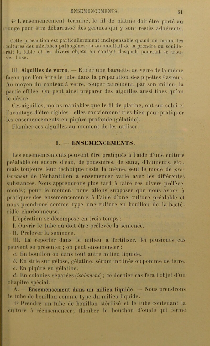 4° L’ensemencement terminé, le lil de platine doit être porté au rouge pour être débarrassé des germes qui y sont restés adhérents. Cette précaution est particulièrement indispensable quand on manie les cultures des microbes pathogènes; si on omettait de la prendre on souille- rait la table et les divers objets au contact desquels pourrait se trou- ver l’ose. III. Aiguilles de verre. — Étirer une baguette de verre delà même façon que l’on étire le tube dans la préparation des pipettes Pasteur. Au moyen du couteau à verre, couper carrément, par son milieu, la partie eflilée. On peut ainsi préparer des aiguilles aussi tines qu’on le désire. Ces aiguilles, moins maniables que le lil de platine, ont sur celui-ci l’avantage d’être rigides : elles conviennent très bien pour pratiquer les ensemencements en piqûre profonde (gélatine). Flamber ces aiguilles au moment de les utiliser. I. — ENSEMENCEMENTS. Les ensemencements peuvent être pratiqués à l’aide d’une culture préalable ou encore d’eau, de poussières, de sang, d’humeurs, etc., mais toujours leur technique reste la même, seul le mode de pré- lèvement de l’échantillon à ensemencer varie avec les différentes substances. Nous apprendrons plus tard à faire ces divers prélève- ments; pour le moment nous allons supposer que nous avons à pratiquer des ensemencements à l’aide -d’une culture préalable et nous prendrons comme type une culture en bouillon de la bacté- ridie charbonneuse. L’opération se décompose en trois temps : I. Ouvrir le tube où doit être prélevée la semence. IL Prélever la semence. III. La reporter dans le milieu à fertiliser. Ici plusieurs cas peuvent se présenter; on peut ensemencer : a. En bouillon ou dans tout autre milieu liquide. b. En strie sur gélose, gélatine, sérum inclinés ou pomme de terre. c. En piqûre en gélatine. d. En colonies séparées (isolement) ; ce dernier cas fera l’objet d’un chapitre spécial. A. — Ensemencement dans un milieu liquide. — Nous prendrons le tube de bouillon comme type du milieu liquide. 1° Prendre un tube de bouillon stérilisé et le tube contenant la cu’fiïre à réensemencer; flamber le bouchon d’ouate qui ferme