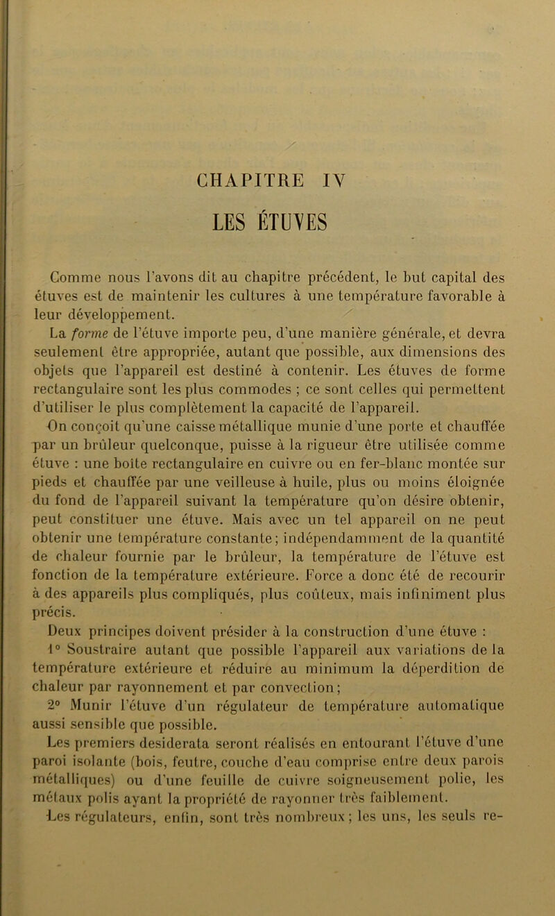 LES ÉTUVES Comme nous l’avons dit au chapitre précédent, le but capital des étuves est de maintenir les cultures à une température favorable à leur développement. La forme de l’étuve importe peu, d’une manière générale, et devra seulement être appropriée, autant que possible, aux dimensions des objets que l’appareil est destiné à contenir. Les étuves de forme rectangulaire sont les plus commodes ; ce sont celles qui permettent d’utiliser le plus complètement la capacité de l’appareil. On conçoit qu’une caisse métallique munie d’une porte et chauffée par un brûleur quelconque, puisse à la rigueur être utilisée comme étuve : une boite rectangulaire en cuivre ou en fer-blanc montée sur pieds et chauffée par une veilleuse à huile, plus ou moins éloignée du fond de l’appareil suivant la température qu’on désire obtenir, peut constituer une étuve. Mais avec un tel appareil on ne peut obtenir une température constante; indépendamment de la quantité de chaleur fournie par le brûleur, la température de l’étuve est fonction de la température extérieure. Force a donc été de recourir à des appareils plus compliqués, plus coûteux, mais infiniment plus précis. Deux principes doivent présider à la construction d’une étuve : 1° Soustraire autant que possible l’appareil aux variations de la température extérieure et réduire au minimum la déperdition de chaleur par rayonnement et par convection; 2° Munir l’étuve d’un régulateur de température automatique aussi sensible que possible. Les premiers desiderata seront réalisés en entourant l’étuve d’une paroi isolante (bois, feutre, couche d’eau comprise entre deux parois métalliques) ou d’une feuille de cuivre soigneusement polie, les métaux polis ayant la propriété de rayonner très faiblement. Les régulateurs, enfin, sont très nombreux; les uns, les seuls re-