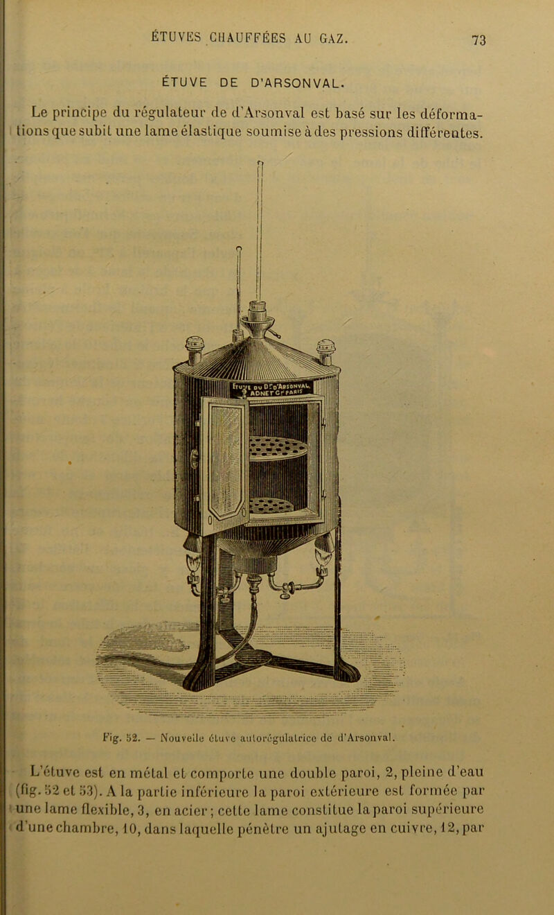 ÉTUVE DE D’ARSONVAL. Le principe du régulateur de d’Arsonval est basé sur les déforma- tions que subit une lame élastique soumise à des pressions différentes. Fig. 52. — Nouvelle ôluve aulorégululrice de d’Arsonva!. L’étuve est en métal et comporte une double paroi, 2, pleine d’eau (fig. 52 et 53). A la partie inférieure la paroi extérieure est formée par une lame flexible, 3, en acier; cette lame constitue la paroi supérieure d’une chambre, 10, dans laquelle pénètre un ajutage en cuivre, 12, par