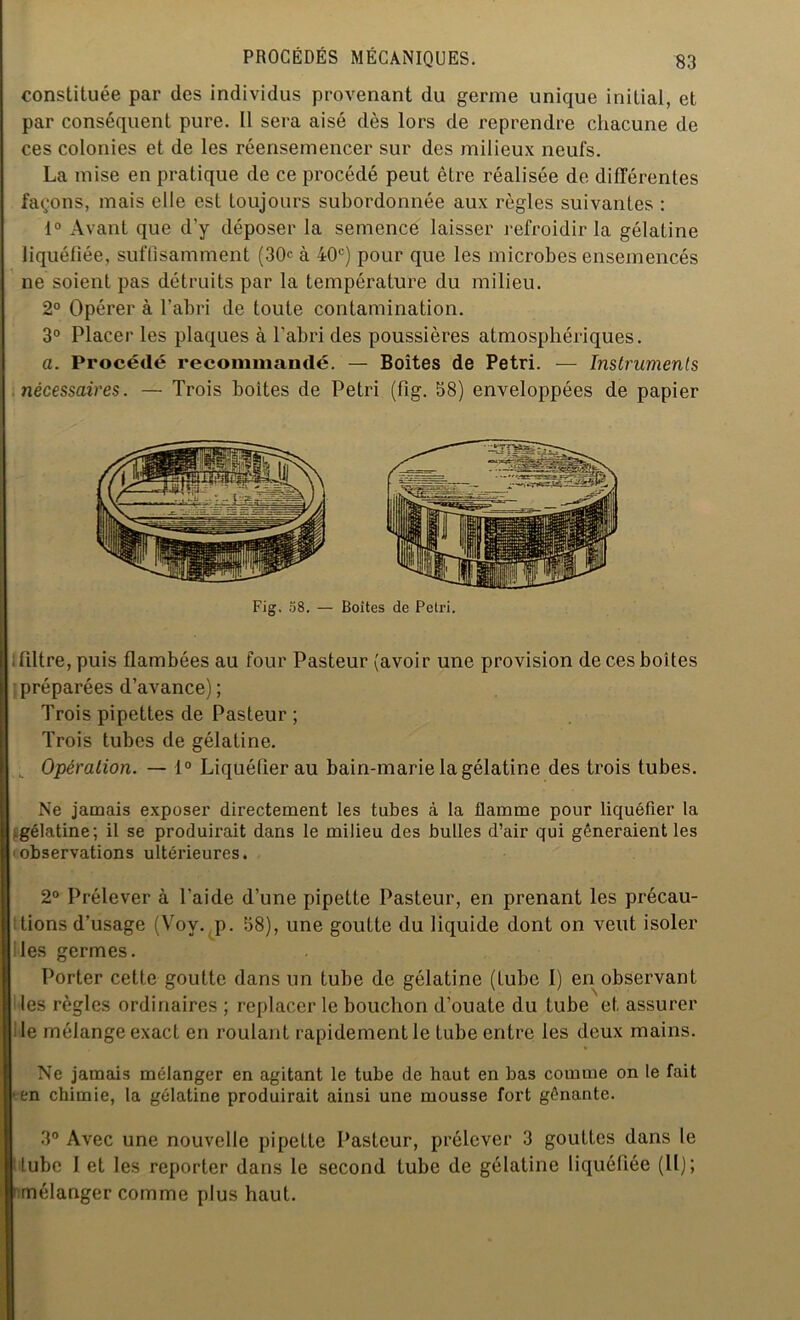 constituée par des individus provenant du germe unique initial, et par conséquent pure. Il sera aisé dès lors de reprendre chacune de ces colonies et de les réensemencer sur des milieux neufs. La mise en pratique de ce procédé peut être réalisée de différentes fa<;ons, mais elle est toujours subordonnée aux règles suivantes : 1° Avant que d’y déposer la semence laisser refroidir la gélatine liquéfiée, suffisamment (30e à 40e) pour que les microbes ensemencés ne soient pas détruits par la température du milieu. 2° Opérer à l’abri de toute contamination. 3° Placer les plaques à l’abri des poussières atmosphériques. a. Procédé recommandé. — Boîtes de Pétri. — Instruments nécessaires. — Trois boites de Pétri (fig. 58) enveloppées de papier Fig. 58. — Boîtes de Peti'i. ; filtre, puis flambées au four Pasteur (avoir une provision de ces boîtes préparées d’avance) ; Trois pipettes de Pasteur ; Trois tubes de gélatine. Opération. — 1° Liquéfier au bain-marie la gélatine des trois tubes. Ne jamais exposer directement les tubes à la flamme pour liquéfier la gélatine; il se produirait dans le milieu des bulles d’air qui gêneraient les observations ultérieures. 2° Prélever à l’aide d’une pipette Pasteur, en prenant les précau- tions d’usage (Voy. p. 58), une goutte du liquide dont on veut isoler Iles germes. Porter cette goutte dans un tube de gélatine (tube I) en observanL les règles ordinaires ; replacer le bouchon d’ouate du tube et assurer le mélange exact en roulant rapidement le tube entre les deux mains. Ne jamais mélanger en agitant le tube de haut en bas comme on le fait en chimie, la gélatine produirait ainsi une mousse fort gênante. 3° Avec une nouvelle pipette Pasteur, prélever 3 gouttes dans le lube I et les reporter dans le second tube de gélatine liquéfiée (II); mélanger comme plus haut.