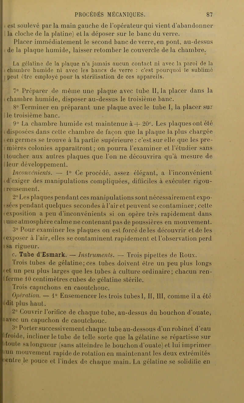 est soulevé par la main gauche de l’opérateur qui vient d’abandonner la cloche de la platine) et la déposer sur le banc du verre. Placer immédiatement le second banc de verre, en pont, au-dessus de la plaque humide, laisser retomber le couvercle de la chambre. La gélalina de la plaque n’a jamais aucun contact ni avec la paroi de la chambre humide ni avec les bancs de verre : c’est pourquoi le sublimé peut être employé pour ta stérilisation de ces appareils. 7° Préparer de même une plaque avec tube 11, la placer dans la chambre humide, disposer au-dessus le troisième banc. 8° Terminer en préparant une plaque avec le tube I, la placer sur i le troisième banc. 9° La chambre humide est maintenue à + 20e. Les plaques ont été disposées dans cette chambre de façon que la plaque la plus chargée en germes se trouve à la partie supérieure : c’est sur elle que les pre- mières colonies apparaîtront; on pourra l’examiner et l’étudier sans toucher aux autres plaques que l’on ne découvrira qu’à mesure de leur développement. Inconvénients. — 1° Ce procédé, assez élégant, a l’inconvénient d’exiger des manipulations compliquées, difticiles à exécuter rigou- reusement. 2° Les plaques pendant ces mani pulations sont nécessairement expo- sées pendant quelques secondes à l’air et peuvent se contaminer ; cette exposition a peu d’inconvénients si on opère très rapidement dans une atmosphère calme ne contenant pas de poussières en mouvement. 3° Pour examiner les plaques on est forcé de les découvrir et de les * exposer à l’air, elles se contaminent rapidement et l’observation perd -sa rigueur. c. Tube d’Esmark. — Instruments. — Trois pipettes de Roux. Trois tubes de gélatine; ces tubes doivent être un peu plus longs * et un peu plus larges que les tubes à culture ordinaire; chacun ren- ferme 10 centimètres cubes de gélatine stérile. Trois capuchons en caoutchouc. Opération. — 1° Ensemencer les trois tubes 1, II, 111, comme il a été dit plus haut. 2° Couvrir l’orifice de chaque tube, au-dessus du bouchon d’ouate, avec un capuchon de caoutchouc. 3° Porter successivement chaque tube au-dessous d’un robinet d’eau froide, incliner le tube de telle sorte que la gélatine se répartisse sur toute sa longueur (sans atteindre le bouchon d’ouate) et lui imprimer un mouvement rapide de rotation en maintenant les deux extrémités entre le pouce et l’index de chaque main. La gélatine se solidiiie en