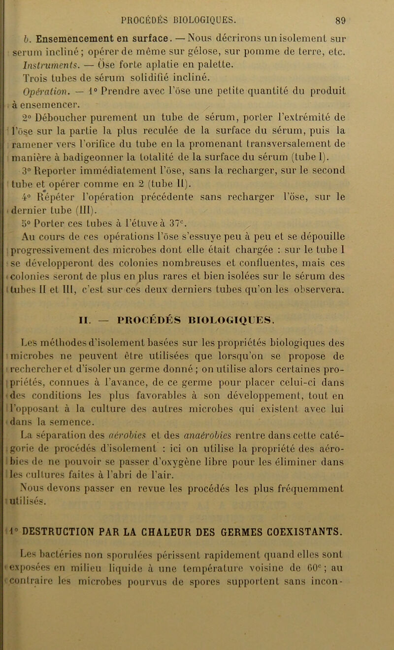 b. Ensemencement en surface.—Nous décrirons un isolement sur sérum incliné; opérer de même sur gélose, sur pomme de terre, etc. Instruments. — Ose forte aplatie en palette. Trois tubes de sérum solidifié incliné. Opération. — 1° Prendre avec Pose une petite quantité du produit à ensemencer. 2° Déboucher purement un tube de sérum, porter l’extrémité de lose sur la partie la plus reculée de la surface du sérum, puis la ramener vers l’orifice du tube en la promenant transversalement de manière à badigeonner la totalité de la surface du sérum (tube 1). 3° Reporter immédiatement l’ose, sans la recharger, sur le second tube et opérer comme en 2 (tube II). 4° Répéter l’opération précédente sans recharger l’ose, sur le dernier tube (III). 5° Porter ces tubes à l’étuve à 37e. Au cours de ces opérations l’ose s’essuye peu à peu et se dépouille progressivement des microbes dont elle était chargée : sur le tube 1 se développeront des colonies nombreuses et confluentes, mais ces colonies seront de plus en plus rares et bien isolées sur le sérum des tubes II et 111, c'est sur ces deux derniers tubes qu’on les observera. II. — PROCÉDÉS BIOLOGIQUES. Les méthodes d’isolement basées sur les propriétés biologiques des microbes ne peuvent être utilisées que lorsqu’on se propose de rechercher et d’isoler un germe donné; on utilise alors certaines pro- priétés, connues à l’avance, de ce germe pour placer celui-ci dans des conditions les plus favorables à son développement, tout en l’opposant à la culture des autres microbes qui existent avec lui dans la semence. La séparation des aérobies et des anaérobies rentre dans cette caté- gorie de procédés d’isolement : ici on utilise la propriété des aéro- bies de ne pouvoir se passer d’oxygène libre pour les éliminer dans les cultures faites à l’abri de l’air. Nous devons passer en revue les procédés les plus fréquemment utilisés. 1° DESTRUCTION PAR LA CHALEUR DES GERMES COEXISTANTS. Les bactéries non spondées périssent rapidement quand elles sont • exposées en milieu liquide à une température voisine de (>0C ; au ccontraire les microbes pourvus de spores supportent sans incon-