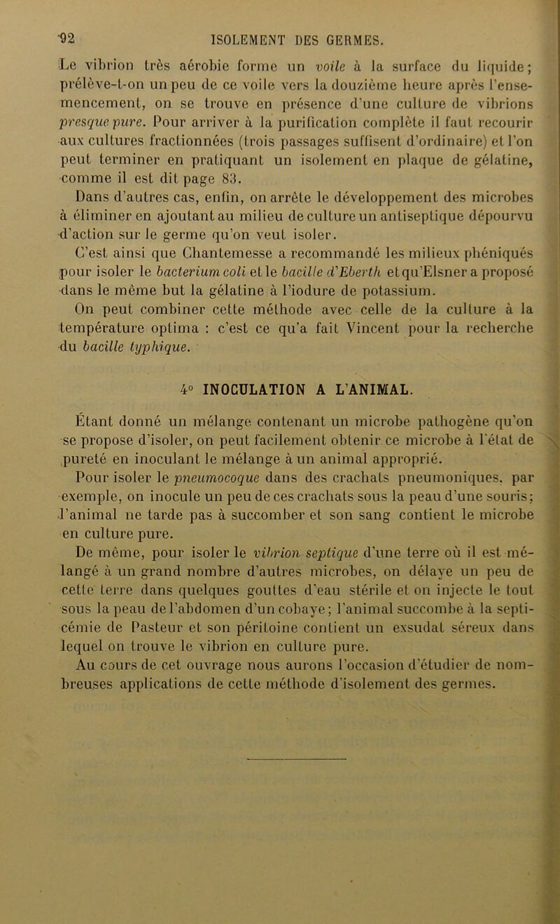 Le vibrion très aérobie forme un voile à la surface du liquide; prélève-l-on un peu de ce voile vers la douzième heure après l’ense- mencement, on se trouve en présence d’une culture (le vibrions presque pure. Pour arriver à la purification complète il faut recourir aux cultures fractionnées (trois passages suffisent d’ordinaire) et l’on peut terminer en pratiquant un isolement en plaque de gélatine, comme il est dit page 83. Dans d’autres cas, enfin, on arrête le développement des microbes à éliminer en ajoutantau milieu de culture un antiseptique dépourvu d’action sur le germe qu’on veut isoler. C’est ainsi que Chantemesse a recommandé les milieux phéniqués pour isoler le bacterium coli et le bacille d'Eberth etqu’Elsner a proposé dans le même but la gélatine à l’iodure de potassium. On peut combiner cette méthode avec celle de la culture à la température optima : c’est ce qu’a fait Vincent pour la recherche du bacille typhique. 4° INOCULATION A L’ANIMAL. Etant donné un mélange contenant un microbe pathogène qu’on se propose d’isoler, on peut facilement obtenir ce microbe à l'état de pureté en inoculant le mélange à un animal approprié. Pour isoler le pneumocoque dans des crachats pneumoniques, par exemple, on inocule un peu de ces crachats sous la peau d’une souris; l’animal ne tarde pas à succomber et son sang contient le microbe en culture pure. De même, pour isoler le vibrion septique d’une terre où il est mé- langé à un grand nombre d’autres microbes, on délaye un peu de cette terre dans quelques gouttes d'eau stérile et on injecte le tout sous la peau de l’abdomen d’un cobaye; l’animal succombe à la septi- cémie de Pasteur et son péritoine contient un exsudât séreux dans lequel on trouve le vibrion en culture pure. Au cours de cet ouvrage nous aurons l’occasion d’étudier de nom- breuses applications de cette méthode d’isolement des germes. \