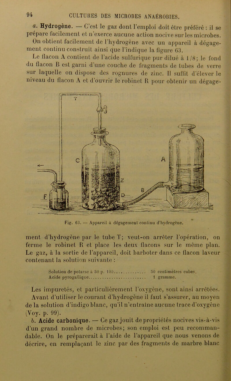 a. Hydrogène. — C’est le gaz dont l’emploi doit être préféré : il se prépare facilement et n’exerce aucune action nocive sur les microbes. On obtient facilement de l’hydrogène avec un appareil à dégage- ment continu construit ainsi que l’indique la figure 03. Le flacon A contient de l’acide sulfurique pur dilué à 1/8; le fond du flacon B est garni d’une couche de fragments de tubes de verre sur laquelle on dispose des rognures de zinc. Il suffit d’élever le niveau du flacon A et d’ouvrir le robinet R pour obtenir un dégage- \ Fig. 63. — Appareil à dégagement continu d'hydrogène. ment d’hydrogène par le tube T; veut-on arrêter l’opération, on ferme le robinet R et place les deux flacons sur le même plan. Le gaz, à la sortie de l’appareil, doit barboter dans ce flacon laveur contenant la solution suivante : Solution de potasse à 50 p. 100 50 centimètres cubes. Acide pyrogallique 1 gramme. Les impuretés, et particulièrement l’oxygène, sont ainsi arrêtées. Avant d’utiliser le courant d’hydrogène il faut s’assurer, au moyen delà solution d’indigo blanc, qu’il n’entraîne aucune trace d’oxygène (Voy. p. 99). b. Acide carbonique. — Ce gaz jouit de propriétés nocives vis-à-vis d’un grand nombre de microbes; son emploi est peu recomman- dable. On le préparerait à l’aide de l’appareil que nous venons de décrire, en remplaçant le zinc par des fragments de marbre blanc