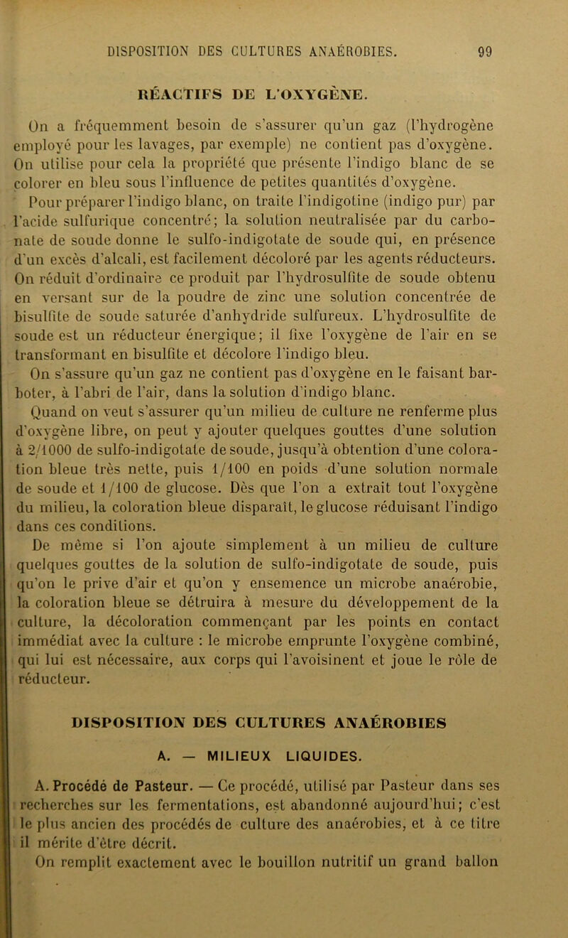 RÉACTIFS DE L'OXYGÈNE. On a fréquemment besoin de s’assurer qu’un gaz (l’hydrogène employé pour les lavages, par exemple) ne contient pas d’oxygène. On utilise pour cela la propriété que présente l’indigo blanc de se colorer en bleu sous l’influence de petites quantités d’oxygène. Pour préparer l’indigo blanc, on traite l’indigotine (indigo pur) par l’acide sulfurique concentré; la solution neutralisée par du carbo- nate de soude donne le sulfo-indigotate de soude qui, en présence d’un excès d’alcali, est facilement décoloré par les agents réducteurs. On réduit d’ordinaire ce produit par l’hydrosulfite de soude obtenu en versant sur de la poudre de zinc une solution concentrée de bisulfite de soude saturée d’anhydride sulfureux. L’hydrosulfite de soude est un réducteur énergique ; il fixe l’oxygène de l’air en se transformant en bisulfite et décolore l’indigo bleu. On s’assure qu’un gaz ne contient pas d’oxygène en le faisant bar- boter, à l’abri de l’air, dans la solution d’indigo blanc. Quand on veut s’assurer qu’un milieu de culture ne renferme plus d’oxygène libre, on peut y ajouter quelques gouttes d’une solution à 2/1000 de sulfo-indigotate de soude, jusqu’à obtention d’une colora- tion bleue très nette, puis 1/100 en poids d’une solution normale de soude et 1/100 de glucose. Dès que l’on a extrait tout l’oxygène du milieu, la coloration bleue disparait, le glucose réduisant l’indigo dans ces conditions. De même si l’on ajoute simplement à un milieu de culture quelques gouttes de la solution de sulfo-indigotate de soude, puis qu’on le prive d’air et qu’on y ensemence un microbe anaérobie, la coloration bleue se détruira à mesure du développement de la culture, la décoloration commençant par les points en contact immédiat avec la culture : le microbe emprunte l’oxygène combiné, qui lui est nécessaire, aux corps qui l’avoisinent et joue le rôle de réducteur. DISPOSITION DES CULTURES ANAÉROBIES A. — MILIEUX LIQUIDES. A. Procédé de Pasteur. — Ce procédé, utilisé par Pasteur dans ses recherches sur les fermentations, est abandonné aujourd’hui; c’est le plus ancien des procédés de culture des anaérobies, et à ce titre il mérite d’ètre décrit. On remplit exactement avec le bouillon nutritif un grand ballon