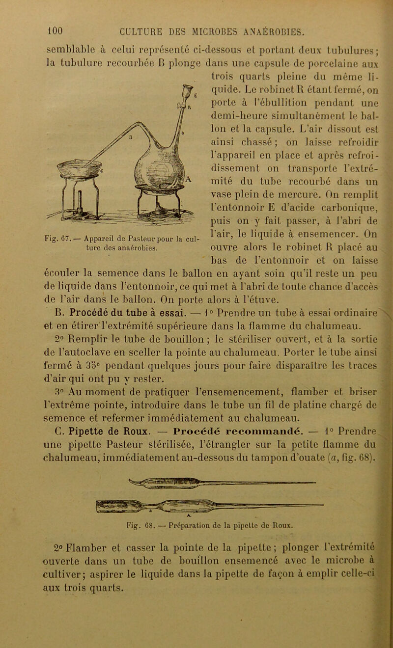 semblable à celui représenté ci-dessous et portant deux tubulures; la tubulure recourbée C plonge dans une capsule de porcelaine aux trois quarts pleine du même li- quide. Le robinet K étant fermé, on porte à l’ébullition pendant une demi-heure simultanément le bal- lon et la capsule. L’air dissout est ainsi chassé ; on laisse refroidir l’appareil en place et après refroi- dissement on transporte l’extré- mité du tube recourbé dans un vase plein de mercure. On remplit l'entonnoir E d’acide carbonique, puis on y fait passer, à l’abri de l’air, le liquide à ensemencer. On ouvre alors le robinet R placé au bas de l’entonnoir et on laisse écouler la semence dans le ballon en ayant soin qu’il reste un peu de liquide dans l’entonnoir, ce qui met à l’abri de toute chance d'accès de l’air dans le ballon. On porte alors à l’étuve. B. Procédé du tube à essai. — 10 Prendre un tube à essai ordinaire ^ et en étirer l’extrémité supérieure dans la flamme du chalumeau. 2° Remplir le tube de bouillon; le stériliser ouvert, et à la sortie de l’autoclave en sceller la pointe au chalumeau. Porter le tube ainsi fermé à 35e pendant quelques jours pour faire disparaître les traces d’air qui ont pu y rester. 3° Au moment de pratiquer l’ensemencement, flamber et briser l’extrême pointe, introduire dans le tube un fil de platine chargé de semence et refermer immédiatement au chalumeau. C. Pipette de Roux. — Procédé recommandé. — 1° Prendre une pipette Pasteur stérilisée, l’étrangler sur la petite flamme du chalumeau, immédiatement au-dessous du tampon d’ouate (a, fig. 68). Fig. 68. — Préparation de la pipette de Roux. 2° Flamber et casser la pointe de la pipette ; plonger l’extrémité ouverte dans un tube de bouillon ensemencé avec le microbe à cultiver; aspirer le liquide dans la pipette de façon à emplir celle-ci aux trois quarts. Fig. 67.— Appareil de Pasteur pour la cul- ture des anaérobies.