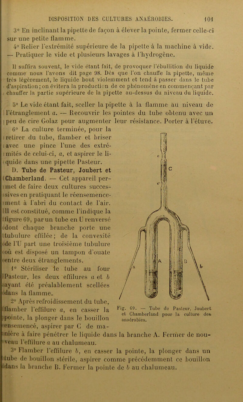 3° En inclinant la pipette de façon à élever la pointe, fermer celle-ci sur une petite flamme. 4° Relier l’extrémité supérieure de la pipette à la machine à vide. — Pratiquer le vide et plusieurs lavages à l'hydrogène. 11 suffira souvent, le vide étant fait, de provoquer l’ébullition du liquide comme nous l’avons dit page 98. Dès que l’on chauffe la pipette, même très légèrement, le liquide bout violemment et tend à passer dans le tube d’aspiration ; on évitera la production de ce phénomène en commençant par chauffer la partie supérieure de la pipette au-dessus du niveau du liquide. 5° Le vide étant fait, sceller la pipette à la flamme au niveau de l’étranglement a. — Recouvrir les pointes du tube obtenu avec un peu de cire Golaz pour augmenter leur résistance. Porter à l’étuve. 6° La culture terminée, pour la i retirer du tube, flamber et briser «avec une pince Lune des extré- mités de celui-ci, a, et aspirer le li- quide dans une pipette Pasteur. D. Tube de Pasteur, Joubert et IChamberland. — Cet appareil per- met de faire deux cultures succes- -sivesen pratiquant le réensemence- ment à l'abri du contact de l’air. Il est constitué, comme l’indique la i figure 69, par un tube en U renversé udont chaque branche porte une tubulure effilée; de la convexité de PU part une troisième tubulure où est disposé un tampon d'ouate centre deux étranglements. 1° Stériiiser le tube au four I Pasteur, les deux effilures a et b ayant été préalablement scellées dans la flamme. 2° Après refroidissement du tube, : flamber l’effilure a, en casser la pointe, la plonger dans le bouillon ensemencé, aspirer par G de ma- nière à faire pénétrer le liquide dans la branche A. Fermer de nou- Fig. 09. — Tube de Pasleur, Joubert et Cliamberland pour la culture des. anaérobies. veau l’eflilurea au chalumeau. 3° Flamber l’effilure b, en casser la pointe, la plonger dans un tube de bouillon stérile, aspirer comme précédemment ce bouillon dans la branche R. Fermer la pointe de b au chalumeau.