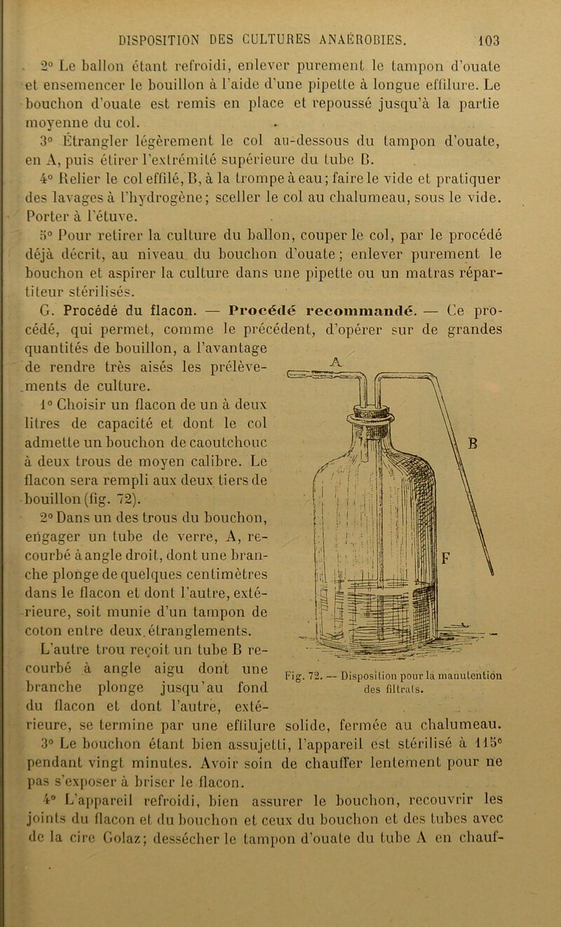 2° Le ballon étant refroidi, enlever purement le tampon d’ouate et ensemencer le bouillon à l’aide d’une pipette à longue effilure. Le bouchon d'ouate est remis en place et repoussé jusqu’à la partie moyenne du col. 3° Étrangler légèrement le col au-dessous du tampon d’ouate, en A, puis étirer l’extrémité supérieure du tube B. 4° Relier le col effilé, B, à la trompe à eau; faire le vide et pratiquer des lavages à l’hydrogène; sceller le col au chalumeau, sous le vide. Porter à l’étuve. 3° Pour retirer la culture du ballon, couper le col, par le procédé déjà décrit, au niveau du bouchon d’ouate ; enlever purement le bouchon et aspirer la culture dans une pipette ou un matras répar- titeur stérilisés. G. Procédé du flacon. — Procédé recommandé. — Ce pro- cédé, qui permet, comme le précédent, d’opérer sur de grandes quantités de bouillon, a l’avantage de rendre très aisés les prélève- . ment s de culture. 1° Choisir un flacon de un à deux litres de capacité et dont le col admette un bouchon de caoutchouc à deux trous de moyen calibre. Le flacon sera rempli aux deux tiers de bouillon (fig. 72). 2° Dans un des trous du bouchon, engager un tube de verre, A, re- courbé à angle droit, dont une bran- che plonge de quelques centimètres dans le flacon et dont l’autre, exté- rieure, soit munie d’un tampon de A coton entre deux.étranglements. L'autre trou reçoit un tube B re- courbé à angle aigu dont une branche plonge jusqu’au fond du flacon et dont l’autre, exté- rieure, se termine par une eflilure solide, fermée au chalumeau. 3° Le bouchon étant bien assujetti, l’appareil est stérilisé à 113° pendant vingt minutes. Avoir soin de chauller lentement pour ne pas s’exposer à briser le flacon. 4° L'appareil refroidi, bien assurer le bouchon, recouvrir les joints du flacon et du bouchon et ceux du bouchon et des tubes avec de la cire Golaz; dessécher le tampon d’ouate du tube A en chauf-