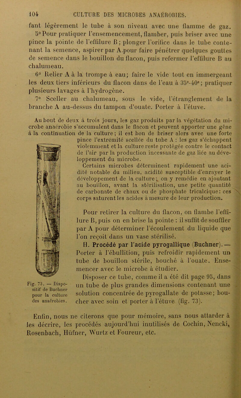 fant légèrement le tube à son niveau avec une flamme de gaz. 5°Pour pratiquer l’ensemencement, flamber, puis briser avec une pince la pointe de l’effilure II; plonger l’orifice dans le tube conte- nant la semence, aspirer par A.pour faire pénétrer quelques gouttes de semence dans le bouillon du flacon, puis refermer l’effilure B au chalumeau. 6° Relier A à la trompe à eau; faire le vide tout en immergeant les deux fiers inférieurs du flacon dans de l’eau à 3bc-40c; pratiquer plusieurs lavages à l’hydrogène. 7° Sceller au chalumeau, sous le vide, l’étranglement de la branche A au-dessus du tampon d’ouate. Porter à l’étuve. Au bout de deux à trois jours, les gaz produits par la végétation du mi- crobe anaérobie s’accumulent dans le flacon et peuvent apporter une gêne à la continuation de la culture ; il est bon de briser alors avec une forte pince l’extrémité scellée du tube A : les gaz s’échappent violemment et la culture reste protégée contre le contact de l’air par la production incessante de gaz liée au déve- loppement du microbe. Certains microbes déterminent rapidement une aci- dité notable du milieu, acidité susceptible d’enrayer le développement de la culture; on y remédie en ajoutant au bouillon, avant la stérilisation, une petite quantité de carbonate de chaux ou de phosphate tricalcique: ces corps saturent les acides à mesure de leur production. Pour retirer la culture du flacon, on flambe l'effi- lure B, puis on en brise la pointe ; il suffit de souffler par A pour déterminer l’écoulement du liquide que l’on reçoit dans un vase stérilisé. H. Procédé par l’acide pyrogallique (Buchner).— Porter à l’ébullition, puis refroidir rapidement un tube de bouillon stérile, bouché à l'ouate. Ense- mencer avec le microbe à étudier. Disposer ce tube, comme il a été dit page 9b, dans un tube de plus grandes dimensions contenant une solution concentrée de pyrogallate de potasse; bou- cher avec soin et porter à l’étuve (fig. 73). Enfin, nous ne citerons que pour mémoire, sans nous attarder à les décrire, les procédés aujourd’hui inutilisés de Cochin, Nencki, Rosenbach, Hüfner, Wurtz et Foureur, etc. Fig. 73. — Dispo- sitif de Buchner pour la culture des anaérobies.