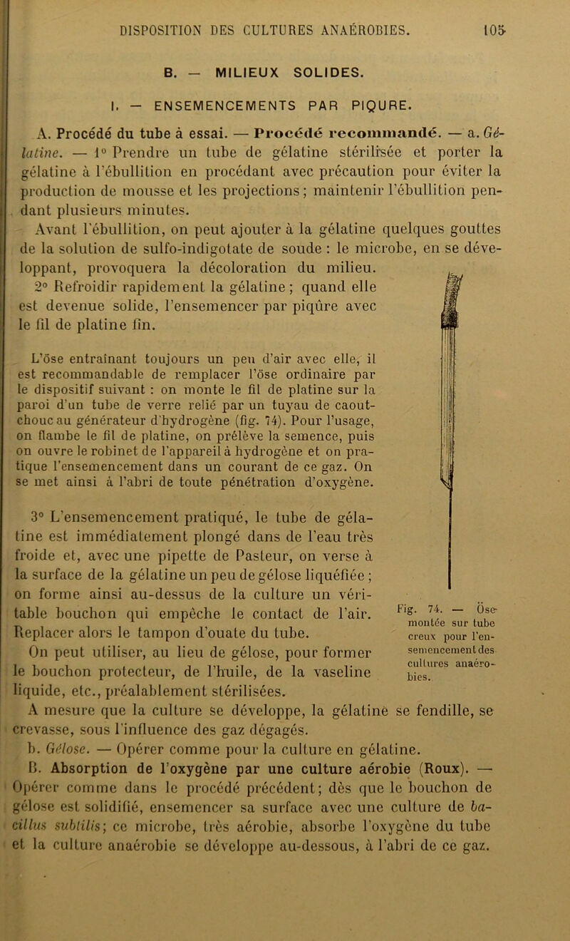 B. - MILIEUX SOLIDES. I. - ENSEMENCEMENTS PAR PIQURE. A. Procédé du tube à essai. — Procédé recommandé. — a. Gé- latine. — 1° Prendre un tube de gélatine stérilisée et porter la gélatine à l'ébullition en procédant avec précaution pour éviter la production de mousse et les projections; maintenir l’ébullition pen- dant plusieurs minutes. Avant l’ébullition, on peut ajouter à la gélatine quelques gouttes de la solution de sulfo-indigotate de soude : le microbe, en se déve- loppant, provoquera la décoloration du milieu. 2° Refroidir rapidement la gélatine; quand elle est devenue solide, l’ensemencer par piqûre avec le fil de platine fin. L’ôse entraînant toujours un peu d’air avec elle, il est recommandable de remplacer l’ose ordinaire par le dispositif suivant : on monte le fil de platine sur la paroi d’un tube de verre relié par un tuyau de caout- chouc au générateur d'hydrogène (fig. 74). Pour l’usage, on flambe le fil de platine, on prélève la semence, puis on ouvre le robinet de l’appareil à hydrogène et on pra- tique l’ensemencement dans un courant de ce gaz. On se met ainsi à l’abri de toute pénétration d’oxygène. 3° L’ensemencement pratiqué, le tube de géla- tine est immédiatement plongé dans de l’eau très froide et, avec une pipette de Pasteur, on verse à la surface de la gélatine un peu de gélose liquéfiée ; on forme ainsi au-dessus de la culture un véri- table bouchon qui empêche le contact de l’air. Replacer alors le tampon d’ouate du tube. On peut utiliser, au lieu de gélose, pour former le bouchon protecteur, de l’huile, de la vaseline liquide, etc., préalablement stérilisées. A mesure que la culture se développe, la gélatine se fendille, se crevasse, sous l'influence des gaz dégagés. b. Gélose. — Opérer comme pour la culture en gélatine. B. Absorption de l’oxygène par une culture aérobie (Roux). —• Opérer comme dans le procédé précédent; dès que le bouchon de gélose est solidifié, ensemencer sa surface avec une culture de ba- cillus sublilis; ce microbe, très aérobie, absorbe l’oxygène du tube et la culture anaérobie se développe au-dessous, à l’abri de ce gaz. Fig. 74. — Ose- ra on tée sur tube creux pour l'en- semencement des cultures anaéro- bies.