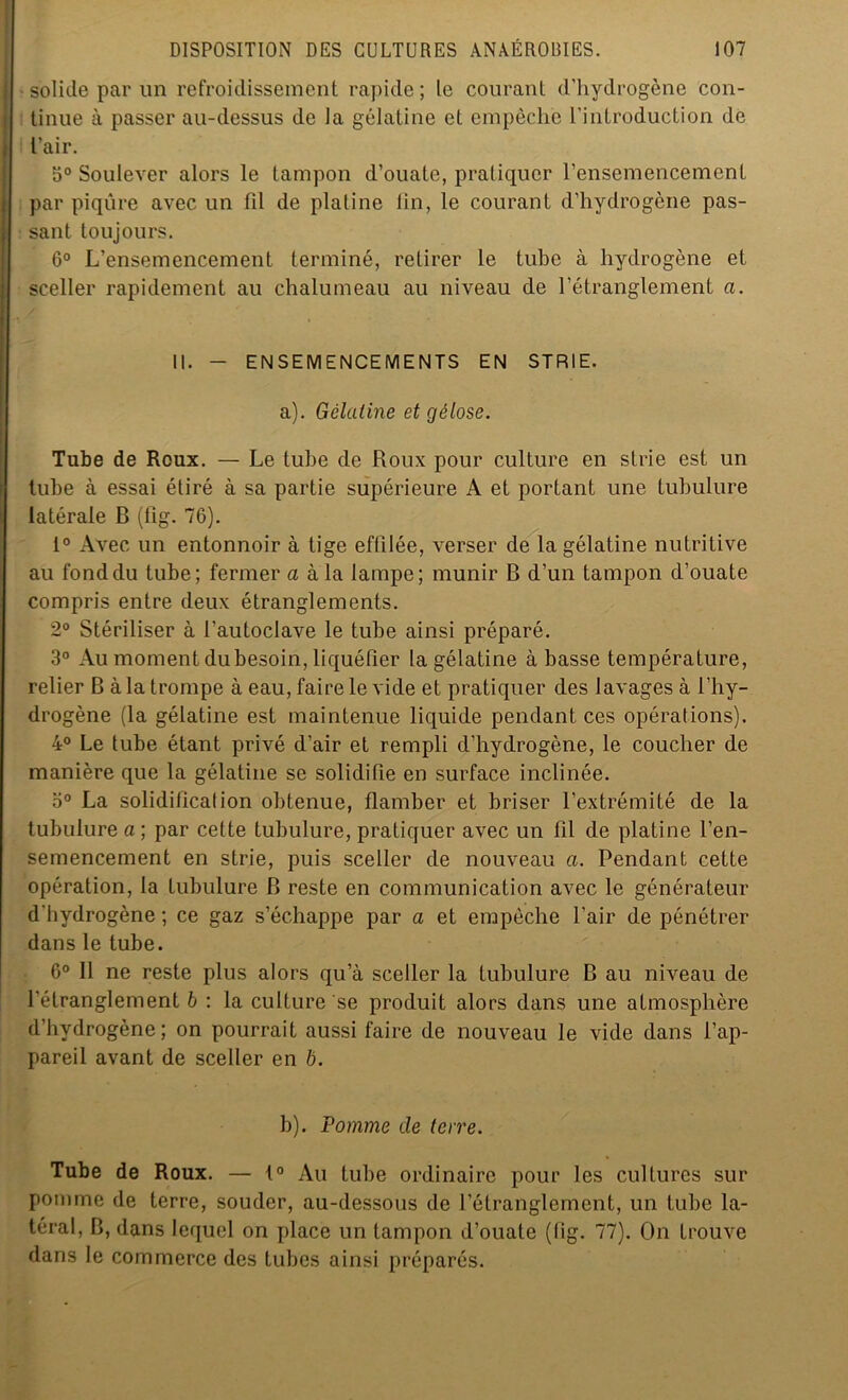 • solide par un refroidissement rapide; le courant d'hydrogène con- tinue à passer au-dessus de la gélatine et empêche l’introduction de l’air. 5° Soulever alors le tampon d’ouate, pratiquer l’ensemencement par piqûre avec un fil de platine tin, le courant d’hydrogcne pas- sant toujours. 6° L’ensemencement terminé, retirer le tube à hydrogène et sceller rapidement au chalumeau au niveau de l’étranglement a. II. - ENSEMENCEMENTS EN STRIE. a) . Gélatine et gélose. Tube de Roux. — Le tube de Roux pour culture en strie est un tube à essai étiré à sa partie supérieure A et portant une tubulure latérale B (fig. 76). 1° Avec un entonnoir à tige effilée, verser de la gélatine nutritive au fond du tube; fermer a à la lampe; munir B d’un tampon d’ouate compris entre deux étranglements. 2° Stériliser à l'autoclave le tube ainsi préparé. 3° Au moment du besoin, liquéfier la gélatine à basse température, relier B à la trompe à eau, faire le vide et pratiquer des lavages à l’hy- drogène (la gélatine est maintenue liquide pendant ces opérations). 4° Le tube étant privé d’air et rempli d’hydrogène, le coucher de manière que la gélatine se solidifie en surface inclinée. o° La solidification obtenue, flamber et briser l’extrémité de la tubulure a ; par cette tubulure, pratiquer avec un fil de platine l’en- semencement en strie, puis sceller de nouveau a. Pendant cette opération, la tubulure B reste en communication avec le générateur d’hydrogène ; ce gaz s’échappe par a et empêche l’air de pénétrer dans le tube. 6° Il ne reste plus alors qu’à sceller la tubulure B au niveau de l'étranglement b : la culture se produit alors dans une atmosphère d’hydrogène; on pourrait aussi faire de nouveau le vide dans l’ap- pareil avant de sceller en b. b) . Pomme de terre. Tube de Roux. — t° Au tube ordinaire pour les cultures sur pomme de terre, souder, au-dessous de l'étranglement, un tube la- téral, B, dans lequel on place un tampon d’ouate (fig. 77). On trouve dans le commerce des tubes ainsi préparés.