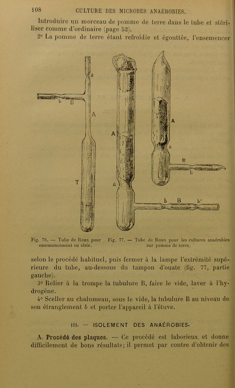 Introduire un morceau de pomme de terre dans le tube et stéri- liser comme d’ordinaire (page 52). 2° La ponnnc de terre étant refroidie et égouttée, l’ensemencer Fig. 76. — Tube de Roux pour Fig. 77. — Tube de Roux pour les cultures anaérobies ensemencement en strie. sur pomme de terre. selon le procédé habituel, puis fermer à la lampe l’extrémité supé- rieure du tube, au-dessous du tampon d'ouate (fig. 77, partie gauche). 3° Relier à la trompe la tubulure R, faire le vide, laver à l'hy- drogène. 4° Sceller au chalumeau, sous le vide, la tubulure B au niveau de son étranglement b et porter l’appareil à l'étuve. III- — ISOLEMENT DES ANAÉROBIES- A. Procédé des plaques. — Ce procédé est laborieux, et donne difficilement de bons résultats; il permet par contre d’obtenir des