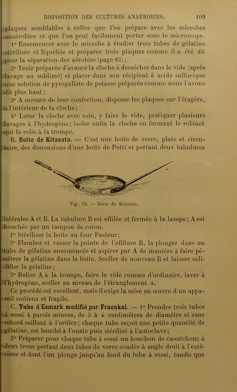 plaques semblables à celles que l’on prépare avec les microbes anaérobies et que l’on peut facilement porter sous le microscope. 1° Ensemencer avec le microbe à étudier trois tubes de gélatine ^stérilisée et liquéfiée et préparer trois plaques comme il a été dit pour la séparation des aérobies (page 85) ; 2° Tenir préparée d’avance la cloche à dessécher dans le vide (après lavage au sublimé) et placer dans son récipient à acide sulfurique une solution de pyrogallale de potasse préparée comme nous l’avons dit plus haut ; 3° A mesure de leur confection, disposer les plaques sur l'étagère, à l’intérieur de la cloche; 4° Luter la cloche avec soin, y faire le vide, pratiquer plusieurs 'lavages à l’hydrogène; isoler enfin la cloche en fermant le robinet qui la relie à la trompe. B. Boîte de Kitasato. — C’est une boite de verre, plate et circu- laire, des dimensions d’une boite de Pétri et portant deux tubulures latérales A et B. La tubulure B est effilée et fermée à la lampe ; A est 1 bouchée par un tampon de coton. 1° Stériliser la boite au four Pasteur; 2° Flamber et casser la pointe de l’effilure B, la plonger dans un ttube de gélatine ensemencée et aspirer par A de manière à faire pé- inétrer la gélatine dans la boite. Sceller de nouveau B et laisser soli- 1 difier la gélatine; 3° Relier A à la trompe, faire le vide comme d’ordinaire, laver à 1 l’hydrogène, sceller au niveau de l’étranglement a. Ce procédé est excellent, mais il exige la mise en œuvre d’un appa- i reil coûteux et fragile. C. Tube d’Esmark modifié par Fraenkel. — 1° Prendre trois tubes à essai à parois minces, de 3 à 4 centimètres de diamètre et sans ■ rebord saillant à l’orifice; chaque tube reçoit une petite quantité de -gélatine, est bouché à l’ouate puis stérilisé à l’autoclave; 2° Préparer pour chaque tube à essai un bouchon de caoutchouc à deux trous portant deux tubes de verre coudés à angle droit à l’exté- rieur et dont l’un plonge jusqu’au fond du tube à essai, tandis que