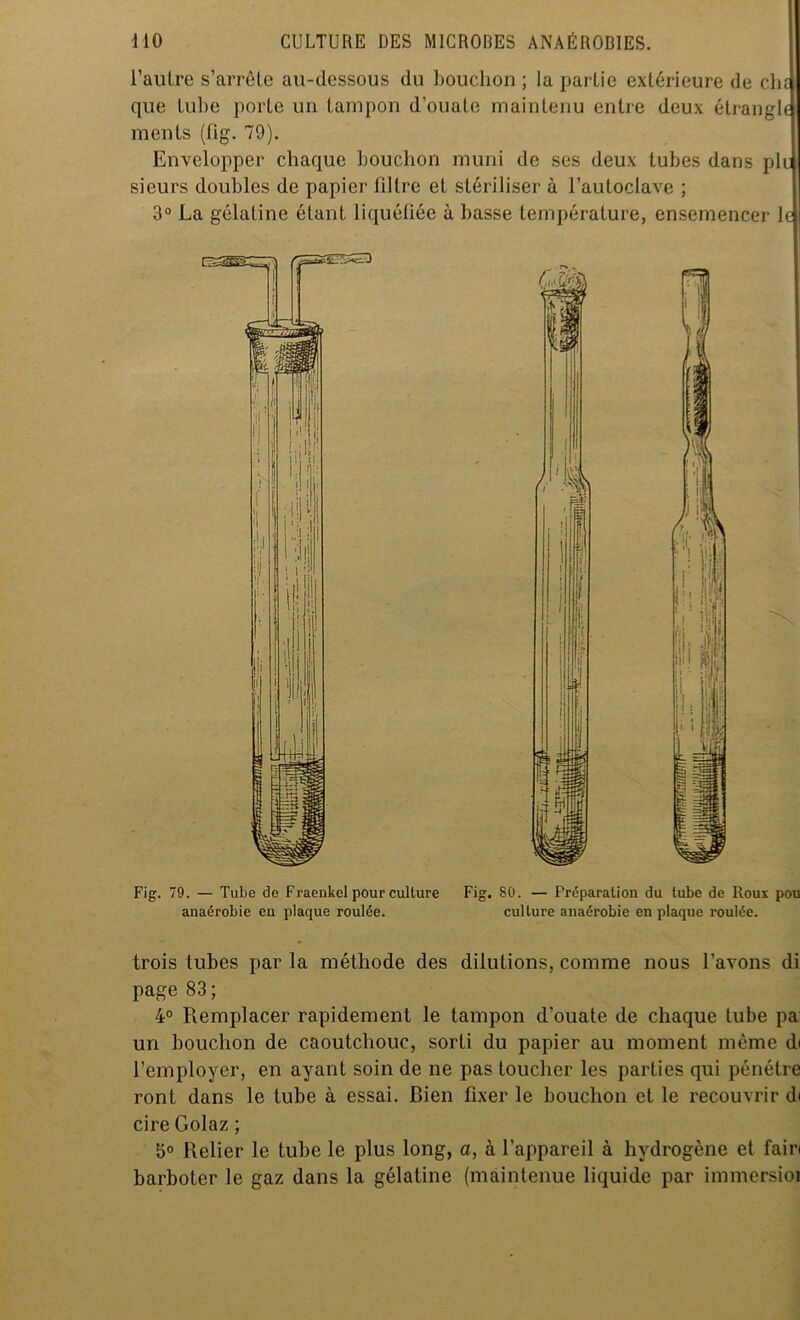 l'autre s’arrête au-dessous du bouchon ; la partie extérieure de cht que tube porte un tampon d’ouate maintenu entre deux étrangb menls (fig. 79). Envelopper chaque bouchon muni de ses deux tubes dans pic sieurs doubles de papier filtre et stériliser à l’autoclave ; 3° La gélatine étant liquéfiée à basse température, ensemencer le Fig. 79. — Tube de Fraenkel pour culture Fig. 80. — Préparation du tube de Roux pou anaérobie en plaque roulée. culture anaérobie en plaque roulée. trois tubes par la méthode des dilutions, comme nous l’avons di page 83; 4° Remplacer rapidement le tampon d’ouate de chaque tube pa un bouchon de caoutchouc, sorti du papier au moment même di l’employer, en ayant soin de ne pas toucher les parties qui pénétre ront dans le tube à essai. Bien fixer le bouchon et le recouvrir di cire Golaz ; 5° Relier le tube le plus long, a, à l’appareil à hydrogène et fairi barboter le gaz dans la gélatine (maintenue liquide par inunersioi