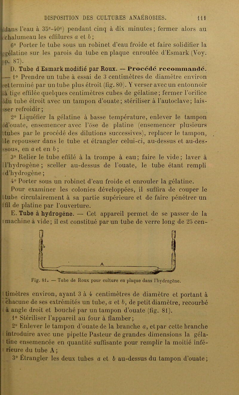 j dans l’eau à 35°-40°) pendant cinq à dix minutes; fermer alors au chalumeau les effilures a et b ; 6° Porter le tube sous un robinet d’eau froide et faire solidifier la i .gélatine sur les parois du tube en plaque enroulée d’Esmark (Voy. | p. 87). D. Tube d Esmark modifié par Roux. — Procédé recommandé. — 1° Prendre un tube à essai de 3 centimètres de diamètre environ et terminé par un tube plus étroit (fig. 80). Y verser avec un entonnoir à tige effilée quelques centimètres cubes de gélatine; fermer l’orifice du tube étroit avec un tampon d’ouate; stériliser à l’autoclave; lais- ser refroidir; 2° Liquéfier la gélatine à basse température, enlever le tampon d’ouate, ensemencer avec l’ose de platine (ensemencer plusieurs tubes par le procédé des dilutions successives), replacer le tampon, Ile repousser dans le tube et étrangler celui-ci, au-dessus et au-des- 'sous, en a et en b ; 3° Relier le tube effilé à la trompe à eau; faire le vide; laver à l’hydrogène; sceller au-dessus de l’ouate, le tube étant rempli d’hydrogène ; 4° Porter sous un robinet d’eau froide et enrouler la gélatine. Pour examiner les colonies développées, il suffira de couper le tube circulairement à sa partie supérieure et de faire pénétrer un ' fil de platine par l’ouverture. E. Tube à hydrogène. — Cet appareil permet de se passer de la machine à vide; il est constitué par un tube de verre long de 25 cen- Fig. 8i. — Tube de Roux pour culture en plaque dans l’hydrogène. timètres environ, ayant 3 à 4 centimètres de diamètre et portant à chacune de ses extrémités un tube, a et b, de petit diamètre, recourbé à angle droit et bouché par un tampon d’ouate (fig. 81). 1° Stériliser l’appareil au four à llamber; 2° Enlever le tampon d’ouate de la branche a, etpar cette branche introduire avec une pipette Pasteur de grandes dimensions la géla- tine ensemencée en quantité suffisante pour remplir la moitié infé- rieure du tube A ;