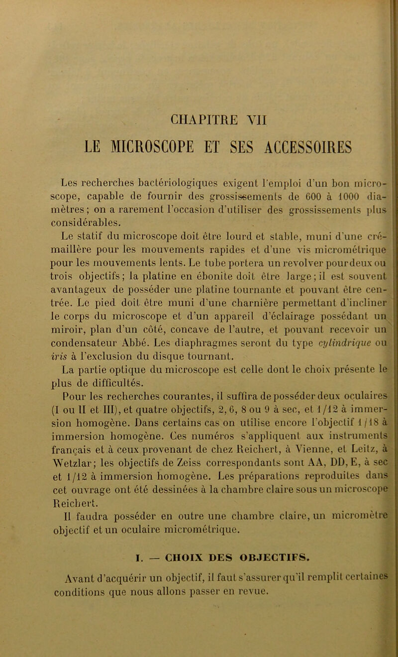 CHAPITRE YII LE MICROSCOPE ET SES ACCESSOIRES Les recherches bactériologiques exigent l'emploi d’un bon micro- scope, capable de fournir des grossissements de G00 à 1000 dia- mètres; on a rarement l’occasion d’utiliser des grossissements plus considérables. Le statif du microscope doit être lourd et stable, muni d'une cré- ; maillère pour les mouvements rapides et d’une vis micrométrique pour les mouvements lents. Le tube portera un revolver pourdeuxou trois objectifs; la platine en ébonite doit être large; il est souvent : avantageux de posséder une platine tournante et pouvant être cen- trée. Le pied doit être muni d’une charnière permettant d'incliner le corps du microscope et d’un appareil d’éclairage possédant un miroir, plan d’un côté, concave de l’autre, et pouvant recevoir un j condensateur Abbé. Les diaphragmes seront du type cylindrique ou \ iris à l’exclusion du disque tournant. La partie optique du microscope est celle dont le choix présente le plus de difficultés. Pour les recherches courantes, il suffira déposséder deux oculaires (I ou II et III), et quatre objectifs, 2, 6, 8 ou 9 à sec, et 1 /12 à immer- sion homogène. Dans certains cas on utilise encore l'objectif 1/18 à immersion homogène. Ces numéros s’appliquent aux instruments français et à ceux provenant de chez Reichert, à Vienne, et Leitz, à Wetzlar; les objectifs de Zeiss correspondants sont AA, DD, E, à sec et 1/12 à immersion homogène. Les préparations reproduites dans cet ouvrage ont été dessinées à la chambre claire sous un microscope Reichert. Il faudra posséder en outre une chambre claire, un micromètre objectif et un oculaire micrométrique. I. — CHOIX DES OBJECTIFS. Avant d’acquérir un objectif, il faut s’assurer qu'il remplit certaines conditions que nous allons passer en revue.